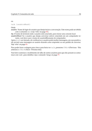 Capítulo 9. Comandos de rede 84
ou
talk [usuário@host]
Onde:
usuário Nome de login do usuário que deseja iniciar a conversação. Este nome pode ser obtido
com o comando who (veja ‘who’ on page 83).
tty O nome de terminal onde o usuário está conectado, para iniciar uma conexão local.
usuário@host Se o usuário que deseja conversar estiver conectado em um computador re-
moto, você deve usar o nome do usuário@hosname do computador.
Após o talk ser iniciado, ele veriﬁcará se o usuário pode receber mensagens, em caso positivo,
ele enviará uma mensagem ao usuário dizendo como responder ao seu pedido de conversa.
Veja ‘who’ on page 83.
Para poder fazer a rolagem para cima e para baixo no talk, pressione CTRL+P(Previous - Tela
anterior) e CTRL+N (Next - Próxima tela).
Você deve autorizar o recebimento de talks de outros usuários para que eles possam se comu-
nicar com você , para detalhes veja o comando ‘mesg’ on page 77.
 