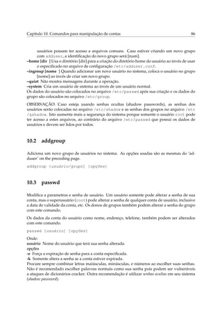 Capítulo 10. Comandos para manipulação de contas 86
usuários possam ter acesso a arquivos comuns. Caso estiver criando um novo grupo
com adduser, a identiﬁcação do novo grupo será [num].
–home [dir ] Usa o diretório [dir] para a criação do diretório home do usuário ao invés de usar
o especiﬁcado no arquivo de conﬁguração /etc/adduser.conf.
–ingroup [nome ] Quando adicionar um novo usuário no sistema, coloca o usuário no grupo
[nome] ao invés de criar um novo grupo.
–quiet Não mostra mensagens durante a operação.
–system Cria um usuário de sistema ao invés de um usuário normal.
Os dados do usuário são colocados no arquivo /etc/passwd após sua criação e os dados do
grupo são colocados no arquivo /etc/group.
OBSERVAÇÃO: Caso esteja usando senhas ocultas (shadow passwords), as senhas dos
usuários serão colocadas no arquivo /etc/shadow e as senhas dos grupos no arquivo /etc
/gshadow. Isto aumenta mais a segurança do sistema porque somente o usuário root pode
ter acesso a estes arquivos, ao contrário do arquivo /etc/passwd que possui os dados de
usuários e devem ser lidos por todos.
10.2 addgroup
Adiciona um novo grupo de usuários no sistema. As opções usadas são as mesmas do ‘ad-
duser’ on the preceding page.
addgroup [usuário/grupo] [opções]
10.3 passwd
Modiﬁca a parametros e senha de usuário. Um usuário somente pode alterar a senha de sua
conta, mas o superusuário (root) pode alterar a senha de qualquer conta de usuário, inclusive
a data de validade da conta, etc. Os donos de grupos também podem alterar a senha do grupo
com este comando.
Os dados da conta do usuário como nome, endereço, telefone, também podem ser alterados
com este comando.
passwd [usuário] [opções]
Onde:
usuário Nome do usuário que terá sua senha alterada.
opções
-e Força a expiração de senha para a conta especiﬁcada.
-k Somente altera a senha se a conta estiver expirada.
Procure sempre combinar letras maiúsculas, minúsculas, e números ao escolher suas senhas.
Não é recomendado escolher palavras normais como sua senha pois podem ser vulneráveis
a ataques de dicionários cracker. Outra recomendação é utilizar senhas ocultas em seu sistema
(shadow password).
 