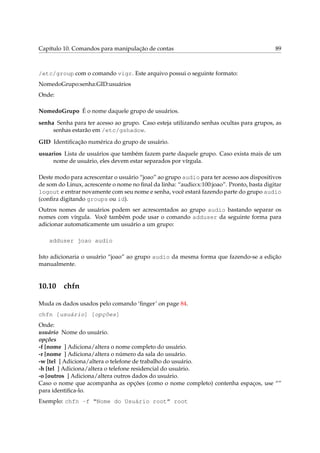 Capítulo 10. Comandos para manipulação de contas 89
/etc/group com o comando vigr. Este arquivo possui o seguinte formato:
NomedoGrupo:senha:GID:usuários
Onde:
NomedoGrupo É o nome daquele grupo de usuários.
senha Senha para ter acesso ao grupo. Caso esteja utilizando senhas ocultas para grupos, as
senhas estarão em /etc/gshadow.
GID Identiﬁcação numérica do grupo de usuário.
usuarios Lista de usuários que também fazem parte daquele grupo. Caso exista mais de um
nome de usuário, eles devem estar separados por vírgula.
Deste modo para acrescentar o usuário “joao” ao grupo audio para ter acesso aos dispositivos
de som do Linux, acrescente o nome no ﬁnal da linha: “audio:x:100:joao”. Pronto, basta digitar
logout e entrar novamente com seu nome e senha, você estará fazendo parte do grupo audio
(conﬁra digitando groups ou id).
Outros nomes de usuários podem ser acrescentados ao grupo audio bastando separar os
nomes com vírgula. Você também pode usar o comando adduser da seguinte forma para
adicionar automaticamente um usuário a um grupo:
adduser joao audio
Isto adicionaria o usuário “joao” ao grupo audio da mesma forma que fazendo-se a edição
manualmente.
10.10 chfn
Muda os dados usados pelo comando ‘ﬁnger’ on page 84.
chfn [usuário] [opções]
Onde:
usuário Nome do usuário.
opções
-f [nome ] Adiciona/altera o nome completo do usuário.
-r [nome ] Adiciona/altera o número da sala do usuário.
-w [tel ] Adiciona/altera o telefone de trabalho do usuário.
-h [tel ] Adiciona/altera o telefone residencial do usuário.
-o [outros ] Adiciona/altera outros dados do usuário.
Caso o nome que acompanha as opções (como o nome completo) contenha espaços, use “”
para identiﬁca-lo.
Exemplo: chfn -f “Nome do Usuário root” root
 