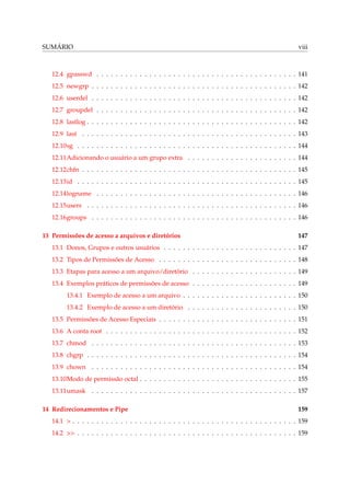 SUMÁRIO viii
12.4 gpasswd . . . . . . . . . . . . . . . . . . . . . . . . . . . . . . . . . . . . . . . . . . 141
12.5 newgrp . . . . . . . . . . . . . . . . . . . . . . . . . . . . . . . . . . . . . . . . . . . 142
12.6 userdel . . . . . . . . . . . . . . . . . . . . . . . . . . . . . . . . . . . . . . . . . . . 142
12.7 groupdel . . . . . . . . . . . . . . . . . . . . . . . . . . . . . . . . . . . . . . . . . . 142
12.8 lastlog . . . . . . . . . . . . . . . . . . . . . . . . . . . . . . . . . . . . . . . . . . . . 142
12.9 last . . . . . . . . . . . . . . . . . . . . . . . . . . . . . . . . . . . . . . . . . . . . . 143
12.10sg . . . . . . . . . . . . . . . . . . . . . . . . . . . . . . . . . . . . . . . . . . . . . . 144
12.11Adicionando o usuário a um grupo extra . . . . . . . . . . . . . . . . . . . . . . . 144
12.12chfn . . . . . . . . . . . . . . . . . . . . . . . . . . . . . . . . . . . . . . . . . . . . . 145
12.13id . . . . . . . . . . . . . . . . . . . . . . . . . . . . . . . . . . . . . . . . . . . . . . 145
12.14logname . . . . . . . . . . . . . . . . . . . . . . . . . . . . . . . . . . . . . . . . . . 146
12.15users . . . . . . . . . . . . . . . . . . . . . . . . . . . . . . . . . . . . . . . . . . . . 146
12.16groups . . . . . . . . . . . . . . . . . . . . . . . . . . . . . . . . . . . . . . . . . . . 146
13 Permissões de acesso a arquivos e diretórios 147
13.1 Donos, Grupos e outros usuários . . . . . . . . . . . . . . . . . . . . . . . . . . . . 147
13.2 Tipos de Permissões de Acesso . . . . . . . . . . . . . . . . . . . . . . . . . . . . . 148
13.3 Etapas para acesso a um arquivo/diretório . . . . . . . . . . . . . . . . . . . . . . 149
13.4 Exemplos práticos de permissões de acesso . . . . . . . . . . . . . . . . . . . . . . 149
13.4.1 Exemplo de acesso a um arquivo . . . . . . . . . . . . . . . . . . . . . . . . 150
13.4.2 Exemplo de acesso a um diretório . . . . . . . . . . . . . . . . . . . . . . . 150
13.5 Permissões de Acesso Especiais . . . . . . . . . . . . . . . . . . . . . . . . . . . . . 151
13.6 A conta root . . . . . . . . . . . . . . . . . . . . . . . . . . . . . . . . . . . . . . . . 152
13.7 chmod . . . . . . . . . . . . . . . . . . . . . . . . . . . . . . . . . . . . . . . . . . . 153
13.8 chgrp . . . . . . . . . . . . . . . . . . . . . . . . . . . . . . . . . . . . . . . . . . . . 154
13.9 chown . . . . . . . . . . . . . . . . . . . . . . . . . . . . . . . . . . . . . . . . . . . 154
13.10Modo de permissão octal . . . . . . . . . . . . . . . . . . . . . . . . . . . . . . . . . 155
13.11umask . . . . . . . . . . . . . . . . . . . . . . . . . . . . . . . . . . . . . . . . . . . 157
14 Redirecionamentos e Pipe 159
14.1 > . . . . . . . . . . . . . . . . . . . . . . . . . . . . . . . . . . . . . . . . . . . . . . . 159
14.2 >> . . . . . . . . . . . . . . . . . . . . . . . . . . . . . . . . . . . . . . . . . . . . . . 159
 