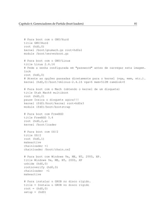 Capítulo 6. Gerenciadores de Partida (boot loaders) 81
# Para boot com o GNU/Hurd
title GNU/Hurd
root (hd0,0)
kernel /boot/gnumach.gz root=hd0s1
module /boot/serverboot.gz
# Para boot com o GNU/Linux
title Linux 2.4.16
# Pede a senha configurada em "password" antes de carregar esta imagem.
lock
root (hd0,0)
# Atente as opções passadas diretamente para o kernel (vga, mem, etc.).
kernel (hd0,0)/boot/vmlinuz-2.4.16 vga=6 mem=512M ramdisk=0
# Para boot com o Mach (obtendo o kernel de um disquete)
title Utah Mach4 multiboot
root (hd0,2)
pause Insira o disquete agora!!!
kernel (fd0)/boot/kernel root=hd0s3
module (fd0)/boot/bootstrap
# Para boot com FreeBSD
title FreeBSD 3.4
root (hd0,2,a)
kernel /boot/loader
# Para boot com OS/2
title OS/2
root (hd0,1)
makeactive
chainloader +1
chainloader /boot/chain.os2
# Para boot com Windows 9x, ME, NT, 2000, XP.
title Windows 9x, ME, NT, 2000, XP
unhide (hd0,0)
rootnoverify (hd0,0)
chainloader +1
makeactive
# Para instalar o GRUB no disco rígido.
title = Instala o GRUB no disco rígido
root = (hd0,0)
setup = (hd0)
 