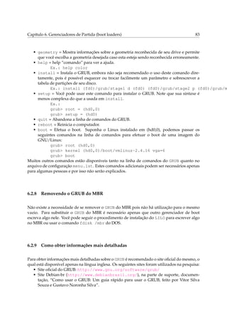 Capítulo 6. Gerenciadores de Partida (boot loaders) 83
• geometry = Mostra informações sobre a geometria reconhecida de seu drive e permite
que você escolha a geometria desejada caso esta esteja sendo reconhecida erroneamente.
• help = help “comando” para ver a ajuda.
Ex.: help color
• install = Instala o GRUB, embora não seja recomendado o uso deste comando dire-
tamente, pois é possível esquecer ou trocar facilmente um parâmetro e sobrescrever a
tabela de partições de seu disco.
Ex.: install (fd0)/grub/stage1 d (fd0) (fd0)/grub/stage2 p (fd0)/grub/m
• setup = Você pode usar este comando para instalar o GRUB. Note que sua sintaxe é
menos complexa do que a usada em install.
Ex.:
grub> root = (hd0,0)
grub> setup = (hd0)
• quit = Abandona a linha de comandos do GRUB.
• reboot = Reinicia o computador.
• boot = Efetua o boot. Suponha o Linux instalado em (hd0,0), podemos passar os
seguintes comandos na linha de comandos para efetuar o boot de uma imagem do
GNU/Linux:
grub> root (hd0,0)
grub> kernel (hd0,0)/boot/vmlinuz-2.4.16 vga=6
grub> boot
Muitos outros comandos estão disponíveis tanto na linha de comandos do GRUB quanto no
arquivo de conﬁguração menu.lst. Estes comandos adicionais podem ser necessários apenas
para algumas pessoas e por isso não serão explicados.
6.2.8 Removendo o GRUB do MBR
Não existe a necessidade de se remover o GRUB do MBR pois não há utilização para o mesmo
vazio. Para substituir o GRUB do MBR é necessário apenas que outro gerenciador de boot
escreva algo nele. Você pode seguir o procedimento de instalação do LILO para escrever algo
no MBR ou usar o comando fdisk /mbr do DOS.
6.2.9 Como obter informações mais detalhadas
Para obter informações mais detalhadas sobre o GRUB é recomendado o site oﬁcial do mesmo, o
qual está disponível apenas na língua inglesa. Os seguintes sites foram utilizados na pesquisa:
• Site oﬁcial do GRUB: http://www.gnu.org/software/grub/
• Site Debian-br (http://www.debianbrasil.org/), na parte de suporte, documen-
tação, “Como usar o GRUB: Um guia rápido para usar o GRUB, feito por Vitor Silva
Souza e Gustavo Noronha Silva”.
 