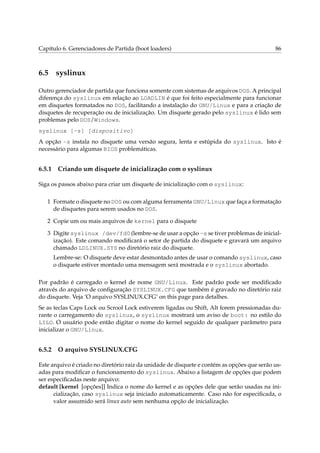 Capítulo 6. Gerenciadores de Partida (boot loaders) 86
6.5 syslinux
Outro gerenciador de partida que funciona somente com sistemas de arquivos DOS. A principal
diferença do syslinux em relação ao LOADLIN é que foi feito especialmente para funcionar
em disquetes formatados no DOS, facilitando a instalação do GNU/Linux e para a criação de
disquetes de recuperação ou de inicialização. Um disquete gerado pelo syslinux é lido sem
problemas pelo DOS/Windows.
syslinux [-s] [dispositivo]
A opção -s instala no disquete uma versão segura, lenta e estúpida do syslinux. Isto é
necessário para algumas BIOS problemáticas.
6.5.1 Criando um disquete de inicialização com o syslinux
Siga os passos abaixo para criar um disquete de inicialização com o syslinux:
1 Formate o disquete no DOS ou com alguma ferramenta GNU/Linux que faça a formatação
de disquetes para serem usados no DOS.
2 Copie um ou mais arquivos de kernel para o disquete
3 Digite syslinux /dev/fd0 (lembre-se de usar a opção -s se tiver problemas de inicial-
ização). Este comando modiﬁcará o setor de partida do disquete e gravará um arquivo
chamado LDLINUX.SYS no diretório raiz do disquete.
Lembre-se: O disquete deve estar desmontado antes de usar o comando syslinux, caso
o disquete estiver montado uma mensagem será mostrada e o syslinux abortado.
Por padrão é carregado o kernel de nome GNU/Linux. Este padrão pode ser modiﬁcado
através do arquivo de conﬁguração SYSLINUX.CFG que também é gravado no diretório raiz
do disquete. Veja ‘O arquivo SYSLINUX.CFG’ on this page para detalhes.
Se as teclas Caps Lock ou Scrool Lock estiverem ligadas ou Shift, Alt forem pressionadas du-
rante o carregamento do syslinux, o syslinux mostrará um aviso de boot: no estilo do
LILO. O usuário pode então digitar o nome do kernel seguido de qualquer parâmetro para
inicializar o GNU/Linux.
6.5.2 O arquivo SYSLINUX.CFG
Este arquivo é criado no diretório raiz da unidade de disquete e contém as opções que serão us-
adas para modiﬁcar o funcionamento do syslinux. Abaixo a listagem de opções que podem
ser especiﬁcadas neste arquivo:
default [kernel [opções]] Indica o nome do kernel e as opções dele que serão usadas na ini-
cialização, caso syslinux seja iniciado automaticamente. Caso não for especiﬁcada, o
valor assumido será linux auto sem nenhuma opção de inicialização.
 