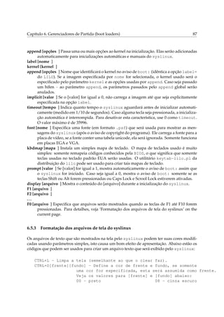 Capítulo 6. Gerenciadores de Partida (boot loaders) 87
append [opções ] Passa uma ou mais opções ao kernel na inicialização. Elas serão adicionadas
automaticamente para inicializações automáticas e manuais do syslinux.
label [nome ]
kernel [kernel ]
append [opções ] Nome que identiﬁcará o kernel no aviso de boot: (idêntica a opção label=
do LILO). Se a imagem especiﬁcada por nome for selecionada, o kernel usado será o
especiﬁcado pelo parâmetro kernel e as opções usadas por append. Caso seja passado
um hífen - ao parâmetro append, os parâmetros passados pelo append global serão
anulados.
implicit [valor ] Se o [valor] for igual a 0, não carrega a imagem até que seja explicitamente
especiﬁcada na opção label.
timeout [tempo ] Indica quanto tempo o syslinux aguardará antes de inicializar automati-
camente (medido em 1/10 de segundos). Caso alguma tecla seja pressionada, a inicializa-
ção automática é interrompida. Para desativar esta característica, use 0 como timeout.
O valor máximo é de 35996.
font [nome ] Especiﬁca uma fonte (em formato .psf) que será usada para mostrar as men-
sagens do syslinux (após o aviso de copyright do programa). Ele carrega a fonte para a
placa de vídeo, se a fonte conter uma tabela unicode, ela será ignorada. Somente funciona
em placas EGA e VGA.
kbdmap [mapa ] Instala um simples mapa de teclado. O mapa de teclados usado é muito
simples: somente remapeia códigos conhecidos pela BIOS, o que signiﬁca que somente
teclas usadas no teclado padrão EUA serão usadas. O utilitário keytab-lilo.pl da
distribuição do lilo pode ser usado para criar tais mapas de teclado.
prompt [valor ] Se [valor] for igual a 1, mostra automaticamente o aviso de boot: assim que
o syslinux for iniciado. Caso seja igual a 0, mostra o aviso de boot: somente se as
teclas Shift ou Alt forem pressionadas ou Caps Lock e Scrool Lock estiverem ativadas.
display [arquivo ] Mostra o conteúdo do [arquivo] durante a inicialização do syslinux.
F1 [arquivo ]
F2 [arquivo ]
...
F0 [arquivo ] Especiﬁca que arquivos serão mostrados quando as teclas de F1 até F10 forem
pressionadas. Para detalhes, veja ‘Formatação dos arquivos de tela do syslinux’ on the
current page.
6.5.3 Formatação dos arquivos de tela do syslinux
Os arquivos de texto que são mostrados na tela pelo syslinux podem ter suas cores modiﬁ-
cadas usando parâmetros simples, isto causa um bom efeito de apresentação. Abaixo estão os
códigos que podem ser usados para criar um arquivo texto que será exibido pelo syslinux:
CTRL+L - Limpa a tela (semelhante ao que o clear faz).
CTRL+O[frente][fundo] - Define a cor de frente e fundo, se somente
uma cor for especificada, esta será assumida como frente.
Veja os valores para [frente] e [fundo] abaixo:
00 - preto 08 - cinza escuro
 