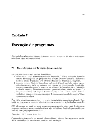 89
Capítulo 7
Execução de programas
Este capítulo explica como executar programas no GNU/Linux e o uso das ferramentas de
controle de execução dos programas.
7.1 Tipos de Execução de comandos/programas
Um programa pode ser executado de duas formas:
1 Primeiro Plano - Também chamado de foreground. Quando você deve esperar o
término da execução de um programa para executar um novo comando. Somente é
mostrado o aviso de comando após o término de execução do comando/programa.
2 Segundo Plano - Também chamado de background. Quando você não precisa esperar
o término da execução de um programa para executar um novo comando. Após iniciar
um programa em background, é mostrado um número PID (identiﬁcação do Processo) e
o aviso de comando é novamente mostrado, permitindo o uso normal do sistema. O
programa executado em background continua sendo executado internamente. Após ser
concluído, o sistema retorna uma mensagem de pronto acompanhado do número PID do
processo que terminou.
Para iniciar um programa em primeiro plano, basta digitar seu nome normalmente. Para
iniciar um programa em segundo plano, acrescente o caracter “&” após o ﬁnal do comando.
OBS: Mesmo que um usuário execute um programa em segundo plano e saia do sistema, o
programa continuará sendo executado até que seja concluído ou ﬁnalizado pelo usuário que
iniciou a execução (ou pelo usuário root).
Exemplo: find / -name boot.b &
O comando será executado em segundo plano e deixará o sistema livre para outras tarefas.
Após o comando find terminar, será mostrada uma mensagem.
 