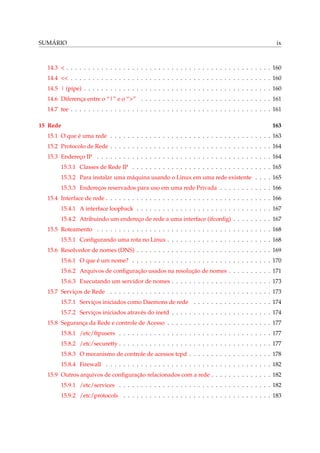 SUMÁRIO ix
14.3 < . . . . . . . . . . . . . . . . . . . . . . . . . . . . . . . . . . . . . . . . . . . . . . . 160
14.4 << . . . . . . . . . . . . . . . . . . . . . . . . . . . . . . . . . . . . . . . . . . . . . . 160
14.5 | (pipe) . . . . . . . . . . . . . . . . . . . . . . . . . . . . . . . . . . . . . . . . . . . 160
14.6 Diferença entre o “|” e o “>” . . . . . . . . . . . . . . . . . . . . . . . . . . . . . . 161
14.7 tee . . . . . . . . . . . . . . . . . . . . . . . . . . . . . . . . . . . . . . . . . . . . . . 161
15 Rede 163
15.1 O que é uma rede . . . . . . . . . . . . . . . . . . . . . . . . . . . . . . . . . . . . . 163
15.2 Protocolo de Rede . . . . . . . . . . . . . . . . . . . . . . . . . . . . . . . . . . . . . 164
15.3 Endereço IP . . . . . . . . . . . . . . . . . . . . . . . . . . . . . . . . . . . . . . . . 164
15.3.1 Classes de Rede IP . . . . . . . . . . . . . . . . . . . . . . . . . . . . . . . . 165
15.3.2 Para instalar uma máquina usando o Linux em uma rede existente . . . . 165
15.3.3 Endereços reservados para uso em uma rede Privada . . . . . . . . . . . . 166
15.4 Interface de rede . . . . . . . . . . . . . . . . . . . . . . . . . . . . . . . . . . . . . . 166
15.4.1 A interface loopback . . . . . . . . . . . . . . . . . . . . . . . . . . . . . . . 167
15.4.2 Atribuindo um endereço de rede a uma interface (ifconﬁg) . . . . . . . . . 167
15.5 Roteamento . . . . . . . . . . . . . . . . . . . . . . . . . . . . . . . . . . . . . . . . 168
15.5.1 Conﬁgurando uma rota no Linux . . . . . . . . . . . . . . . . . . . . . . . . 168
15.6 Resolvedor de nomes (DNS) . . . . . . . . . . . . . . . . . . . . . . . . . . . . . . . 169
15.6.1 O que é um nome? . . . . . . . . . . . . . . . . . . . . . . . . . . . . . . . . 170
15.6.2 Arquivos de conﬁguração usados na resolução de nomes . . . . . . . . . . 171
15.6.3 Executando um servidor de nomes . . . . . . . . . . . . . . . . . . . . . . . 173
15.7 Serviços de Rede . . . . . . . . . . . . . . . . . . . . . . . . . . . . . . . . . . . . . 173
15.7.1 Serviços iniciados como Daemons de rede . . . . . . . . . . . . . . . . . . 174
15.7.2 Serviços iniciados através do inetd . . . . . . . . . . . . . . . . . . . . . . . 174
15.8 Segurança da Rede e controle de Acesso . . . . . . . . . . . . . . . . . . . . . . . . 177
15.8.1 /etc/ftpusers . . . . . . . . . . . . . . . . . . . . . . . . . . . . . . . . . . . 177
15.8.2 /etc/securetty . . . . . . . . . . . . . . . . . . . . . . . . . . . . . . . . . . . 177
15.8.3 O mecanismo de controle de acessos tcpd . . . . . . . . . . . . . . . . . . . 178
15.8.4 Firewall . . . . . . . . . . . . . . . . . . . . . . . . . . . . . . . . . . . . . . 182
15.9 Outros arquivos de conﬁguração relacionados com a rede . . . . . . . . . . . . . . 182
15.9.1 /etc/services . . . . . . . . . . . . . . . . . . . . . . . . . . . . . . . . . . . 182
15.9.2 /etc/protocols . . . . . . . . . . . . . . . . . . . . . . . . . . . . . . . . . . 183
 