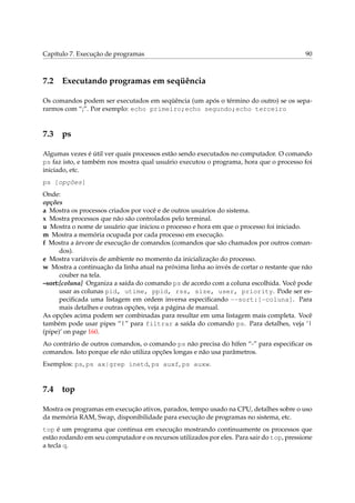 Capítulo 7. Execução de programas 90
7.2 Executando programas em seqüência
Os comandos podem ser executados em seqüência (um após o término do outro) se os sepa-
rarmos com “;”. Por exemplo: echo primeiro;echo segundo;echo terceiro
7.3 ps
Algumas vezes é útil ver quais processos estão sendo executados no computador. O comando
ps faz isto, e também nos mostra qual usuário executou o programa, hora que o processo foi
iniciado, etc.
ps [opções]
Onde:
opções
a Mostra os processos criados por você e de outros usuários do sistema.
x Mostra processos que não são controlados pelo terminal.
u Mostra o nome de usuário que iniciou o processo e hora em que o processo foi iniciado.
m Mostra a memória ocupada por cada processo em execução.
f Mostra a árvore de execução de comandos (comandos que são chamados por outros coman-
dos).
e Mostra variáveis de ambiente no momento da inicialização do processo.
w Mostra a continuação da linha atual na próxima linha ao invés de cortar o restante que não
couber na tela.
–sort:[coluna] Organiza a saída do comando ps de acordo com a coluna escolhida. Você pode
usar as colunas pid, utime, ppid, rss, size, user, priority. Pode ser es-
peciﬁcada uma listagem em ordem inversa especiﬁcando --sort:[-coluna]. Para
mais detalhes e outras opções, veja a página de manual.
As opções acima podem ser combinadas para resultar em uma listagem mais completa. Você
também pode usar pipes “|” para filtrar a saída do comando ps. Para detalhes, veja ‘|
(pipe)’ on page 160.
Ao contrário de outros comandos, o comando ps não precisa do hífen “-” para especiﬁcar os
comandos. Isto porque ele não utiliza opções longas e não usa parâmetros.
Exemplos: ps, ps ax|grep inetd, ps auxf, ps auxw.
7.4 top
Mostra os programas em execução ativos, parados, tempo usado na CPU, detalhes sobre o uso
da memória RAM, Swap, disponibilidade para execução de programas no sistema, etc.
top é um programa que continua em execução mostrando continuamente os processos que
estão rodando em seu computador e os recursos utilizados por eles. Para sair do top, pressione
a tecla q.
 