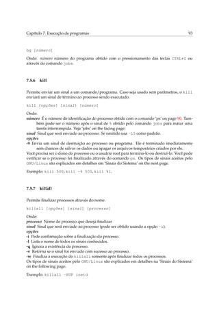 Capítulo 7. Execução de programas 93
bg [número]
Onde: número número do programa obtido com o pressionamento das teclas CTRL+Z ou
através do comando jobs.
7.5.6 kill
Permite enviar um sinal a um comando/programa. Caso seja usado sem parâmetros, o kill
enviará um sinal de término ao processo sendo executado.
kill [opções] [sinal] [número]
Onde:
número É o número de identiﬁcação do processo obtido com o comando ‘ps’ on page 90. Tam-
bém pode ser o número após o sinal de % obtido pelo comando jobs para matar uma
tarefa interrompida. Veja ‘jobs’ on the facing page.
sinal Sinal que será enviado ao processo. Se omitido usa -15 como padrão.
opções
-9 Envia um sinal de destruição ao processo ou programa. Ele é terminado imediatamente
sem chances de salvar os dados ou apagar os arquivos temporários criados por ele.
Você precisa ser o dono do processo ou o usuário root para termina-lo ou destruí-lo. Você pode
veriﬁcar se o processo foi ﬁnalizado através do comando ps. Os tipos de sinais aceitos pelo
GNU/Linux são explicados em detalhes em ‘Sinais do Sistema’ on the next page.
Exemplo: kill 500, kill -9 500, kill %1.
7.5.7 killall
Permite ﬁnalizar processos através do nome.
killall [opções] [sinal] [processo]
Onde:
processo Nome do processo que deseja ﬁnalizar
sinal Sinal que será enviado ao processo (pode ser obtido usando a opção -i).
opções
-i Pede conﬁrmação sobre a ﬁnalização do processo.
-l Lista o nome de todos os sinais conhecidos.
-q Ignora a existência do processo.
-v Retorna se o sinal foi enviado com sucesso ao processo.
-w Finaliza a execução do killall somente após ﬁnalizar todos os processos.
Os tipos de sinais aceitos pelo GNU/Linux são explicados em detalhes na ‘Sinais do Sistema’
on the following page.
Exemplo: killall -HUP inetd
 