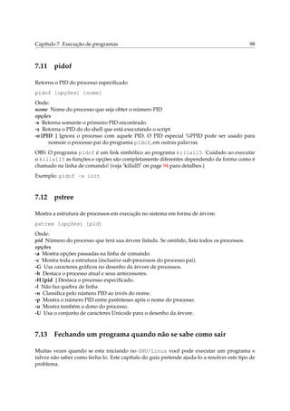 Capítulo 7. Execução de programas 98
7.11 pidof
Retorna o PID do processo especiﬁcado
pidof [opções] [nome]
Onde:
nome Nome do processo que seja obter o número PID
opções
-s Retorna somente o primeiro PID encontrado.
-x Retorna o PID do do shell que está executando o script
-o [PID ] Ignora o processo com aquele PID. O PID especial %PPID pode ser usado para
nomear o processo pai do programa pidof, em outras palavras
OBS: O programa pidof é um link simbólico ao programa killall5. Cuidado ao executar
o killall5 as funções e opções são completamente diferentes dependendo da forma como é
chamado na linha de comando! (veja ‘killall5’ on page 94 para detalhes.)
Exemplo: pidof -s init
7.12 pstree
Mostra a estrutura de processos em execução no sistema em forma de árvore.
pstree [opções] [pid]
Onde:
pid Número do processo que terá sua árvore listada. Se omitido, lista todos os processos.
opções
-a Mostra opções passadas na linha de comando.
-c Mostra toda a estrutura (inclusive sub-processos do processo pai).
-G Usa caracteres gráﬁcos no desenho da árvore de processos.
-h Destaca o processo atual e seus antecessores.
-H [pid ] Destaca o processo especiﬁcado.
-l Não faz quebra de linha
-n Classiﬁca pelo número PID ao invés do nome.
-p Mostra o número PID entre parênteses após o nome do processo.
-u Mostra também o dono do processo.
-U Usa o conjunto de caracteres Unicode para o desenho da árvore.
7.13 Fechando um programa quando não se sabe como sair
Muitas vezes quando se esta iniciando no GNU/Linux você pode executar um programa e
talvez não saber como fecha-lo. Este capítulo do guia pretende ajuda-lo a resolver este tipo de
problema.
 