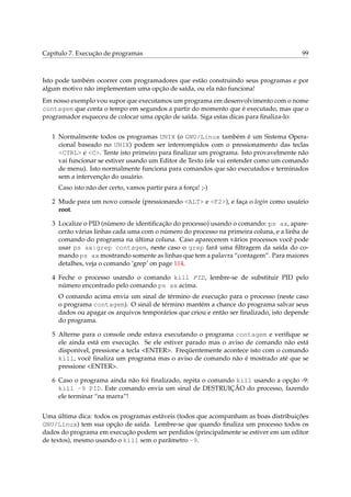 Capítulo 7. Execução de programas 99
Isto pode também ocorrer com programadores que estão construindo seus programas e por
algum motivo não implementam uma opção de saída, ou ela não funciona!
Em nosso exemplo vou supor que executamos um programa em desenvolvimento com o nome
contagem que conta o tempo em segundos a partir do momento que é executado, mas que o
programador esqueceu de colocar uma opção de saída. Siga estas dicas para ﬁnaliza-lo:
1 Normalmente todos os programas UNIX (o GNU/Linux também é um Sistema Opera-
cional baseado no UNIX) podem ser interrompidos com o pressionamento das teclas
<CTRL> e <C>. Tente isto primeiro para ﬁnalizar um programa. Isto provavelmente não
vai funcionar se estiver usando um Editor de Texto (ele vai entender como um comando
de menu). Isto normalmente funciona para comandos que são executados e terminados
sem a intervenção do usuário.
Caso isto não der certo, vamos partir para a força! ;-)
2 Mude para um novo console (pressionando <ALT> e <F2>), e faça o login como usuário
root.
3 Localize o PID (número de identiﬁcação do processo) usando o comando: ps ax, apare-
cerão várias linhas cada uma com o número do processo na primeira coluna, e a linha de
comando do programa na última coluna. Caso aparecerem vários processos você pode
usar ps ax|grep contagem, neste caso o grep fará uma ﬁltragem da saída do co-
mando ps ax mostrando somente as linhas que tem a palavra “contagem”. Para maiores
detalhes, veja o comando ‘grep’ on page 114.
4 Feche o processo usando o comando kill PID, lembre-se de substituir PID pelo
número encontrado pelo comando ps ax acima.
O comando acima envia um sinal de término de execução para o processo (neste caso
o programa contagem). O sinal de término mantém a chance do programa salvar seus
dados ou apagar os arquivos temporários que criou e então ser ﬁnalizado, isto depende
do programa.
5 Alterne para o console onde estava executando o programa contagem e veriﬁque se
ele ainda está em execução. Se ele estiver parado mas o aviso de comando não está
disponível, pressione a tecla <ENTER>. Freqüentemente acontece isto com o comando
kill, você ﬁnaliza um programa mas o aviso de comando não é mostrado até que se
pressione <ENTER>.
6 Caso o programa ainda não foi ﬁnalizado, repita o comando kill usando a opção -9:
kill -9 PID. Este comando envia um sinal de DESTRUIÇÃO do processo, fazendo
ele terminar “na marra”!
Uma última dica: todos os programas estáveis (todos que acompanham as boas distribuições
GNU/Linux) tem sua opção de saída. Lembre-se que quando ﬁnaliza um processo todos os
dados do programa em execução podem ser perdidos (principalmente se estiver em um editor
de textos), mesmo usando o kill sem o parâmetro -9.
 