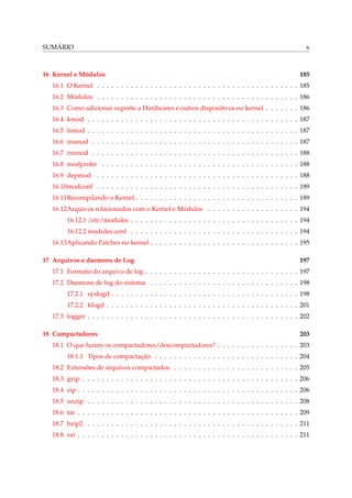SUMÁRIO x
16 Kernel e Módulos 185
16.1 O Kernel . . . . . . . . . . . . . . . . . . . . . . . . . . . . . . . . . . . . . . . . . . 185
16.2 Módulos . . . . . . . . . . . . . . . . . . . . . . . . . . . . . . . . . . . . . . . . . . 186
16.3 Como adicionar suporte a Hardwares e outros dispositivos no kernel . . . . . . . 186
16.4 kmod . . . . . . . . . . . . . . . . . . . . . . . . . . . . . . . . . . . . . . . . . . . . 187
16.5 lsmod . . . . . . . . . . . . . . . . . . . . . . . . . . . . . . . . . . . . . . . . . . . . 187
16.6 insmod . . . . . . . . . . . . . . . . . . . . . . . . . . . . . . . . . . . . . . . . . . . 187
16.7 rmmod . . . . . . . . . . . . . . . . . . . . . . . . . . . . . . . . . . . . . . . . . . . 188
16.8 modprobe . . . . . . . . . . . . . . . . . . . . . . . . . . . . . . . . . . . . . . . . . 188
16.9 depmod . . . . . . . . . . . . . . . . . . . . . . . . . . . . . . . . . . . . . . . . . . 188
16.10modconf . . . . . . . . . . . . . . . . . . . . . . . . . . . . . . . . . . . . . . . . . . 189
16.11Recompilando o Kernel . . . . . . . . . . . . . . . . . . . . . . . . . . . . . . . . . . 189
16.12Arquivos relacionados com o Kernel e Módulos . . . . . . . . . . . . . . . . . . . 194
16.12.1 /etc/modules . . . . . . . . . . . . . . . . . . . . . . . . . . . . . . . . . . . 194
16.12.2 modules.conf . . . . . . . . . . . . . . . . . . . . . . . . . . . . . . . . . . . 194
16.13Aplicando Patches no kernel . . . . . . . . . . . . . . . . . . . . . . . . . . . . . . . 195
17 Arquivos e daemons de Log 197
17.1 Formato do arquivo de log . . . . . . . . . . . . . . . . . . . . . . . . . . . . . . . . 197
17.2 Daemons de log do sistema . . . . . . . . . . . . . . . . . . . . . . . . . . . . . . . 198
17.2.1 syslogd . . . . . . . . . . . . . . . . . . . . . . . . . . . . . . . . . . . . . . . 198
17.2.2 klogd . . . . . . . . . . . . . . . . . . . . . . . . . . . . . . . . . . . . . . . . 201
17.3 logger . . . . . . . . . . . . . . . . . . . . . . . . . . . . . . . . . . . . . . . . . . . . 202
18 Compactadores 203
18.1 O que fazem os compactadores/descompactadores? . . . . . . . . . . . . . . . . . 203
18.1.1 Tipos de compactação . . . . . . . . . . . . . . . . . . . . . . . . . . . . . . 204
18.2 Extensões de arquivos compactados . . . . . . . . . . . . . . . . . . . . . . . . . . 205
18.3 gzip . . . . . . . . . . . . . . . . . . . . . . . . . . . . . . . . . . . . . . . . . . . . . 206
18.4 zip . . . . . . . . . . . . . . . . . . . . . . . . . . . . . . . . . . . . . . . . . . . . . . 206
18.5 unzip . . . . . . . . . . . . . . . . . . . . . . . . . . . . . . . . . . . . . . . . . . . . 208
18.6 tar . . . . . . . . . . . . . . . . . . . . . . . . . . . . . . . . . . . . . . . . . . . . . . 209
18.7 bzip2 . . . . . . . . . . . . . . . . . . . . . . . . . . . . . . . . . . . . . . . . . . . . 211
18.8 rar . . . . . . . . . . . . . . . . . . . . . . . . . . . . . . . . . . . . . . . . . . . . . . 211
 