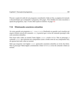 Capítulo 7. Execução de programas 100
Procure a opção de saída de um programa consultando o help on line, as páginas de manual,
a documentação que acompanha o programa, info pages. Para detalhes de como encontrar a
ajuda dos programas, veja o ‘Como obter ajuda no sistema’ on page 321
7.14 Eliminando caracteres estranhos
As vezes quando um programa mal comportado é ﬁnalizado ou quando você visualiza um
arquivo binário através do comando cat, é possível que o aviso de comando (prompt) volte
com caracteres estranhos.
Para fazer tudo voltar ao normal, basta digitar reset e teclar ENTER. Não se preocupe, o
comando reset não reiniciará seu computador (como o botão reset do seu computador faz),
ele apenas fará tudo voltar ao normal.
Note que enquanto você digitar reset aparecerão caracteres estranhos ao invés das letras.
Não se preocupe! Basta digitar corretamente e bater ENTER e o aviso de comando voltará ao
normal.
 