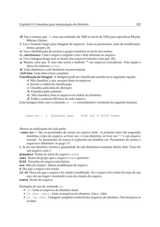 Capítulo 8. Comandos para manipulação de diretório 102
-H Faz o mesmo que -h, mas usa unidades de 1000 ao invés de 1024 para especiﬁcar Kbytes,
Mbytes, Gbytes.
-l Usa o formato longo para listagem de arquivos. Lista as permissões, data de modiﬁcação,
donos, grupos, etc.
-n Usa a identiﬁcação de usuário e grupo numérica ao invés dos nomes.
-L, –dereference Lista o arquivo original e não o link referente ao arquivo.
-o Usa a listagem longa sem os donos dos arquivos (mesma coisa que -lG).
-p Mesma coisa que -F, mas não inclui o símbolo ’*’ em arquivos executáveis. Esta opção é
típica de sistemas Linux.
-R Lista diretórios e sub-diretórios recursivamente.
–full-time Lista data e hora completa.
Classiﬁcação da listagem A listagem pode ser classiﬁcada usando-se as seguintes opções:
-f Não classiﬁca, e usa -au para listar os arquivos.
-r Inverte a ordem de classiﬁcação.
-c Classiﬁca pela data de alteração.
-X Classiﬁca pela extensão.
-U Não classiﬁca, lista os arquivos na ordem do diretório.
-Z Exibe o contexto SELinux de cada arquivo.
Uma listagem feita com o comando ls -la normalmente é mostrada da seguinte maneira:
-rwxr-xr-- 1 gleydson user 8192 nov 4 16:00 teste
Abaixo as explicações de cada parte:
-rwxr-xr-- São as permissões de acesso ao arquivo teste. A primeira letra (da esquerda)
identiﬁca o tipo do arquivo, se tiver um d é um diretório, se tiver um “-” é um arquivo
normal. As permissões de acesso é explicada em detalhes em ‘Permissões de acesso a
arquivos e diretórios’ on page 147.
1 Se for um diretório, mostra a quantidade de sub-diretórios existentes dentro dele. Caso for
um arquivo, será 1.
gleydson Nome do dono do arquivo teste.
user Nome do grupo que o arquivo teste pertence.
8192 Tamanho do arquivo (em bytes).
nov Mês da criação/ última modiﬁcação do arquivo.
4 Dia que o arquivo foi criado.
16:00 Hora em que o arquivo foi criado/modiﬁcado. Se o arquivo foi criado há mais de um
ano, em seu lugar é mostrado o ano da criação do arquivo.
teste Nome do arquivo.
Exemplos do uso do comando ls:
• ls - Lista os arquivos do diretório atual.
• ls /bin /sbin - Lista os arquivos do diretório /bin e /sbin
• ls -la /bin - Listagem completa (vertical) dos arquivos do diretório /bin inclusive os
ocultos.
 
