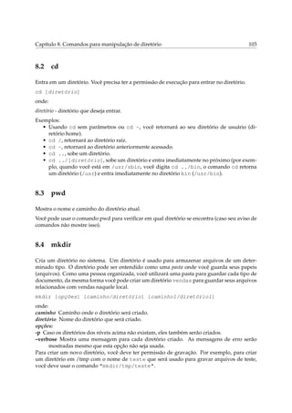 Capítulo 8. Comandos para manipulação de diretório 103
8.2 cd
Entra em um diretório. Você precisa ter a permissão de execução para entrar no diretório.
cd [diretório]
onde:
diretório - diretório que deseja entrar.
Exemplos:
• Usando cd sem parâmetros ou cd ~, você retornará ao seu diretório de usuário (di-
retório home).
• cd /, retornará ao diretório raíz.
• cd -, retornará ao diretório anteriormente acessado.
• cd .., sobe um diretório.
• cd ../[diretório], sobe um diretório e entra imediatamente no próximo (por exem-
plo, quando você está em /usr/sbin, você digita cd ../bin, o comando cd retorna
um diretório (/usr) e entra imediatamente no diretório bin (/usr/bin).
8.3 pwd
Mostra o nome e caminho do diretório atual.
Você pode usar o comando pwd para veriﬁcar em qual diretório se encontra (caso seu aviso de
comandos não mostre isso).
8.4 mkdir
Cria um diretório no sistema. Um diretório é usado para armazenar arquivos de um deter-
minado tipo. O diretório pode ser entendido como uma pasta onde você guarda seus papeis
(arquivos). Como uma pessoa organizada, você utilizará uma pasta para guardar cada tipo de
documento, da mesma forma você pode criar um diretório vendas para guardar seus arquivos
relacionados com vendas naquele local.
mkdir [opções] [caminho/diretório] [caminho1/diretório1]
onde:
caminho Caminho onde o diretório será criado.
diretório Nome do diretório que será criado.
opções:
-p Caso os diretórios dos níveis acima não existam, eles também serão criados.
–verbose Mostra uma mensagem para cada diretório criado. As mensagens de erro serão
mostradas mesmo que esta opção não seja usada.
Para criar um novo diretório, você deve ter permissão de gravação. Por exemplo, para criar
um diretório em /tmp com o nome de teste que será usado para gravar arquivos de teste,
você deve usar o comando "mkdir/tmp/teste".
 