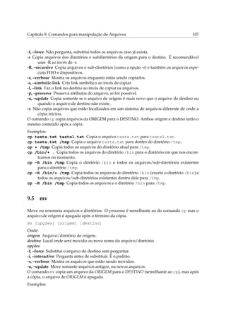 Capítulo 9. Comandos para manipulação de Arquivos 107
-f, –force Não pergunta, substitui todos os arquivos caso já exista.
-r Copia arquivos dos diretórios e subdiretórios da origem para o destino. É recomendável
usar -R ao invés de -r.
-R, –recursive Copia arquivos e sub-diretórios (como a opção -r) e também os arquivos espe-
ciais FIFO e dispositivos.
-v, –verbose Mostra os arquivos enquanto estão sendo copiados.
-s, –simbolic-link Cria link simbólico ao invés de copiar.
-l, –link Faz o link no destino ao invés de copiar os arquivos.
-p, –preserve Preserva atributos do arquivo, se for possível.
-u, –update Copia somente se o arquivo de origem é mais novo que o arquivo de destino ou
quando o arquivo de destino não existe.
-x Não copia arquivos que estão localizados em um sistema de arquivos diferente de onde a
cópia iniciou.
O comando cp copia arquivos da ORIGEM para o DESTINO. Ambos origem e destino terão o
mesmo conteúdo após a cópia.
Exemplos:
cp teste.txt teste1.txt Copia o arquivo teste.txt para teste1.txt.
cp teste.txt /tmp Copia o arquivo teste.txt para dentro do diretório /tmp.
cp * /tmp Copia todos os arquivos do diretório atual para /tmp.
cp /bin/* . Copia todos os arquivos do diretório /bin para o diretório em que nos encon-
tramos no momento.
cp -R /bin /tmp Copia o diretório /bin e todos os arquivos/sub-diretórios existentes
para o diretório /tmp.
cp -R /bin/* /tmp Copia todos os arquivos do diretório /bin (exceto o diretório /bin) e
todos os arquivos/sub-diretórios existentes dentro dele para /tmp.
cp -R /bin /tmp Copia todos os arquivos e o diretório /bin para /tmp.
9.5 mv
Move ou renomeia arquivos e diretórios. O processo é semelhante ao do comando cp mas o
arquivo de origem é apagado após o término da cópia.
mv [opções] [origem] [destino]
Onde:
origem Arquivo/diretório de origem.
destino Local onde será movido ou novo nome do arquivo/diretório.
opções
-f, –force Substitui o arquivo de destino sem perguntar.
-i, –interactive Pergunta antes de substituir. É o padrão.
-v, –verbose Mostra os arquivos que estão sendo movidos.
-u, –update Move somente arquivos antigos, ou novos arquivos.
O comando mv copia um arquivo da ORIGEM para o DESTINO (semelhante ao cp), mas após
a cópia, o arquivo de ORIGEM é apagado.
Exemplos:
 