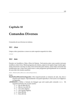 109
Capítulo 10
Comandos Diversos
Comandos de uso diversos no sistema.
10.1 clear
Limpa a tela e posiciona o cursor no canto superior esquerdo do vídeo.
clear
10.2 date
Permite ver/modiﬁcar a Data e Hora do Sistema. Você precisa estar como usuário root para
modiﬁcar a data e hora. Muitos programas do sistema, arquivos de registro (log) e tarefas agen-
dadas funcionam com base na data e hora fornecidas pelo sistema, assim esteja consciente das
modiﬁcações que a data/hora pode trazer a estes programas (principalmente em se tratando
de uma rede com muitos usuários) .
date MesDiaHoraMinuto[AnoSegundos]
Onde:
MesDiaHoraMinuto[AnoSegundos ] São respectivamente os números do mês, dia, hora e
minutos sem espaços. Opcionalmente você pode especiﬁcar o Ano (com 2 ou 4 dígitos) e
os Segundos.
+[FORMATO ] Deﬁne o formato da listagem que será usada pelo comando date. Os
seguintes formatos são os mais usados:
• %d - Dia do Mês (00-31).
• %m - Mês do Ano (00-12).
• %y - Ano (dois dígitos).
• %Y - Ano (quatro dígitos).
• %H - Hora (00-24).
• %I - Hora (00-12).
 
