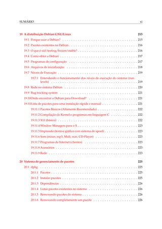 SUMÁRIO xi
19 A distribuição Debian GNU/Linux 215
19.1 Porque usar a Debian? . . . . . . . . . . . . . . . . . . . . . . . . . . . . . . . . . . 215
19.2 Pacotes existentes na Debian . . . . . . . . . . . . . . . . . . . . . . . . . . . . . . . 216
19.3 O que é sid/testing/frozen/stable? . . . . . . . . . . . . . . . . . . . . . . . . . . . 216
19.4 Como obter a Debian . . . . . . . . . . . . . . . . . . . . . . . . . . . . . . . . . . . 217
19.5 Programas de conﬁguração . . . . . . . . . . . . . . . . . . . . . . . . . . . . . . . 217
19.6 Arquivos de inicialização . . . . . . . . . . . . . . . . . . . . . . . . . . . . . . . . 218
19.7 Níveis de Execução . . . . . . . . . . . . . . . . . . . . . . . . . . . . . . . . . . . . 219
19.7.1 Entendendo o funcionamento dos níveis de execução do sistema (run-
levels) . . . . . . . . . . . . . . . . . . . . . . . . . . . . . . . . . . . . . . . 219
19.8 Rede no sistema Debian . . . . . . . . . . . . . . . . . . . . . . . . . . . . . . . . . 220
19.9 Bug tracking system . . . . . . . . . . . . . . . . . . . . . . . . . . . . . . . . . . . 221
19.10Onde encontrar a Debian para Download? . . . . . . . . . . . . . . . . . . . . . . 221
19.11Lista de pacotes para uma instalação rápida e manual . . . . . . . . . . . . . . . . 221
19.11.1 Pacotes Básicos (Altamente Recomendado) . . . . . . . . . . . . . . . . . . 222
19.11.2 Compilação do Kernel e programas em linguagem C . . . . . . . . . . . . 222
19.11.3 X11 (básico) . . . . . . . . . . . . . . . . . . . . . . . . . . . . . . . . . . . . 222
19.11.4 Window Managers para o X . . . . . . . . . . . . . . . . . . . . . . . . . . . 223
19.11.5 Impressão (texto e gráﬁco com sistema de spool) . . . . . . . . . . . . . . . 223
19.11.6 Som (mixer, mp3, Midi, wav, CD-Player) . . . . . . . . . . . . . . . . . . . 223
19.11.7 Programas de Internet (clientes) . . . . . . . . . . . . . . . . . . . . . . . . 223
19.11.8 Acessórios . . . . . . . . . . . . . . . . . . . . . . . . . . . . . . . . . . . . . 223
19.11.9 Rede . . . . . . . . . . . . . . . . . . . . . . . . . . . . . . . . . . . . . . . . 223
20 Sistema de gerenciamento de pacotes 225
20.1 dpkg . . . . . . . . . . . . . . . . . . . . . . . . . . . . . . . . . . . . . . . . . . . . 225
20.1.1 Pacotes . . . . . . . . . . . . . . . . . . . . . . . . . . . . . . . . . . . . . . . 225
20.1.2 Instalar pacotes . . . . . . . . . . . . . . . . . . . . . . . . . . . . . . . . . . 225
20.1.3 Dependências . . . . . . . . . . . . . . . . . . . . . . . . . . . . . . . . . . . 226
20.1.4 Listar pacotes existentes no sistema . . . . . . . . . . . . . . . . . . . . . . 226
20.1.5 Removendo pacotes do sistema . . . . . . . . . . . . . . . . . . . . . . . . . 226
20.1.6 Removendo completamente um pacote . . . . . . . . . . . . . . . . . . . . 226
 