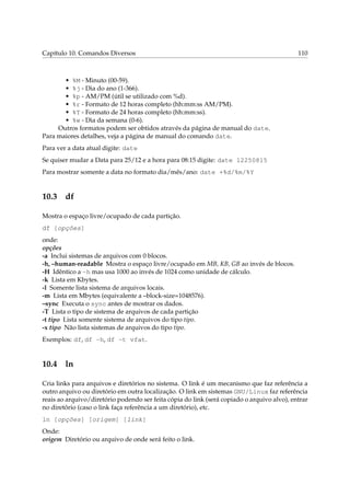 Capítulo 10. Comandos Diversos 110
• %M - Minuto (00-59).
• %j - Dia do ano (1-366).
• %p - AM/PM (útil se utilizado com %d).
• %r - Formato de 12 horas completo (hh:mm:ss AM/PM).
• %T - Formato de 24 horas completo (hh:mm:ss).
• %w - Dia da semana (0-6).
Outros formatos podem ser obtidos através da página de manual do date.
Para maiores detalhes, veja a página de manual do comando date.
Para ver a data atual digite: date
Se quiser mudar a Data para 25/12 e a hora para 08:15 digite: date 12250815
Para mostrar somente a data no formato dia/mês/ano: date +%d/%m/%Y
10.3 df
Mostra o espaço livre/ocupado de cada partição.
df [opções]
onde:
opções
-a Inclui sistemas de arquivos com 0 blocos.
-h, –human-readable Mostra o espaço livre/ocupado em MB, KB, GB ao invés de blocos.
-H Idêntico a -h mas usa 1000 ao invés de 1024 como unidade de cálculo.
-k Lista em Kbytes.
-l Somente lista sistema de arquivos locais.
-m Lista em Mbytes (equivalente a –block-size=1048576).
–sync Executa o sync antes de mostrar os dados.
-T Lista o tipo de sistema de arquivos de cada partição
-t tipo Lista somente sistema de arquivos do tipo tipo.
-x tipo Não lista sistemas de arquivos do tipo tipo.
Exemplos: df, df -h, df -t vfat.
10.4 ln
Cria links para arquivos e diretórios no sistema. O link é um mecanismo que faz referência a
outro arquivo ou diretório em outra localização. O link em sistemas GNU/Linux faz referência
reais ao arquivo/diretório podendo ser feita cópia do link (será copiado o arquivo alvo), entrar
no diretório (caso o link faça referência a um diretório), etc.
ln [opções] [origem] [link]
Onde:
origem Diretório ou arquivo de onde será feito o link.
 