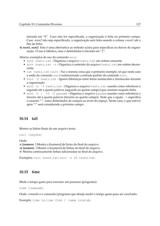 Capítulo 10. Comandos Diversos 117
iniciada em “0”. Caso não for especiﬁcada, a organização é feita no primeiro campo.
Caso -num2 não seja especiﬁcado, a organização será feita usando a coluna +num1 até o
ﬁm da linha.
-k num1, num2 Esta é uma alternativa ao método acima para especiﬁcar as chaves de organi-
zação. O uso é idêntico, mas o delimitador é iniciado em “1”.
Abaixo, exemplos de uso do comando sort:
• sort texto.txt - Organiza o arquivo texto.txt em ordem crescente.
• sort texto.txt -r - Organiza o conteúdo do arquivo texto.txt em ordem decres-
cente.
• cat texto.txt|sort - Faz a mesma coisa que o primeiro exemplo, só que neste caso
a saída do comando cat é redirecionado a entrada padrão do comando sort.
• sort -f texto.txt - Ignora diferenças entre letras maiúsculas e minúsculas durante
a organização.
• sort +1 -3 texto.txt - Organiza o arquivo texto.txt usando como referência a
segunda até a quarta palavra (segundo ao quarto campo) que constam naquela linha.
• sort -t : +2 -3 passwd - Organiza o arquivo passwd usando como referência a
terceira até a quarta palavra (terceiro ao quarto campo). Note que a opção -t especiﬁca
o caracter “:” como delimitador de campos ao invés do espaço. Neste caso, o que estiver
após “:” será considerado o próximo campo.
10.14 tail
Mostra as linhas ﬁnais de um arquivo texto.
tail [opções]
Onde:
-c [numero ] Mostra o [numero] de bytes do ﬁnal do arquivo.
-n [numero ] Mostra o [numero] de linhas do ﬁnal do arquivo.
-f Mostra continuamente linhas adicionadas no ﬁnal do arquivo.
Exemplos: tail teste.txt, tail -n 20 teste.txt.
10.15 time
Mede o tempo gasto para executar um processo (programa).
time [comando]
Onde: comando é o comando/programa que deseja medir o tempo gasto para ser concluído.
Exemplo: time ls, time find / -name crontab.
 