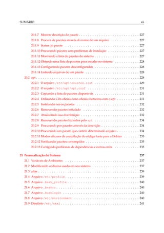 SUMÁRIO xii
20.1.7 Mostrar descrição do pacote . . . . . . . . . . . . . . . . . . . . . . . . . . . 227
20.1.8 Procura de pacotes através do nome de um arquivo . . . . . . . . . . . . . 227
20.1.9 Status do pacote . . . . . . . . . . . . . . . . . . . . . . . . . . . . . . . . . 227
20.1.10 Procurando pacotes com problemas de instalação . . . . . . . . . . . . . . 227
20.1.11 Mostrando a lista de pacotes do sistema . . . . . . . . . . . . . . . . . . . . 227
20.1.12 Obtendo uma lista de pacotes para instalar no sistema . . . . . . . . . . . 228
20.1.13 Conﬁgurando pacotes desconﬁgurados . . . . . . . . . . . . . . . . . . . . 228
20.1.14 Listando arquivos de um pacote . . . . . . . . . . . . . . . . . . . . . . . . 228
20.2 apt . . . . . . . . . . . . . . . . . . . . . . . . . . . . . . . . . . . . . . . . . . . . . . 228
20.2.1 O arquivo /etc/apt/sources.list . . . . . . . . . . . . . . . . . . . . 229
20.2.2 O arquivo /etc/apt/apt.conf . . . . . . . . . . . . . . . . . . . . . . . 231
20.2.3 Copiando a lista de pacotes disponíveis . . . . . . . . . . . . . . . . . . . . 231
20.2.4 Utilizando CDs oﬁciais/não-oﬁciais/terceiros com o apt . . . . . . . . . . 231
20.2.5 Instalando novos pacotes . . . . . . . . . . . . . . . . . . . . . . . . . . . . 232
20.2.6 Removendo pacotes instalado . . . . . . . . . . . . . . . . . . . . . . . . . 232
20.2.7 Atualizando sua distribuição . . . . . . . . . . . . . . . . . . . . . . . . . . 232
20.2.8 Removendo pacotes baixados pelo apt . . . . . . . . . . . . . . . . . . . . 234
20.2.9 Procurando por pacotes através da descrição . . . . . . . . . . . . . . . . . 234
20.2.10 Procurando um pacote que contém determinado arquivo . . . . . . . . . . 234
20.2.11 Modos eﬁcazes de compilação do código fonte para a Debian . . . . . . . 235
20.2.12 Veriﬁcando pacotes corrompidos . . . . . . . . . . . . . . . . . . . . . . . . 235
20.2.13 Corrigindo problemas de dependências e outros erros . . . . . . . . . . . 235
21 Personalização do Sistema 237
21.1 Variáveis de Ambientes . . . . . . . . . . . . . . . . . . . . . . . . . . . . . . . . . 237
21.2 Modiﬁcando o Idioma usado em seu sistema . . . . . . . . . . . . . . . . . . . . . 237
21.3 alias . . . . . . . . . . . . . . . . . . . . . . . . . . . . . . . . . . . . . . . . . . . . . 239
21.4 Arquivo /etc/profile . . . . . . . . . . . . . . . . . . . . . . . . . . . . . . . . . 239
21.5 Arquivo .bash_profile . . . . . . . . . . . . . . . . . . . . . . . . . . . . . . . . 240
21.6 Arquivo .bashrc . . . . . . . . . . . . . . . . . . . . . . . . . . . . . . . . . . . . . 240
21.7 Arquivo .hushlogin . . . . . . . . . . . . . . . . . . . . . . . . . . . . . . . . . . 240
21.8 Arquivo /etc/environment . . . . . . . . . . . . . . . . . . . . . . . . . . . . . 240
21.9 Diretório /etc/skel . . . . . . . . . . . . . . . . . . . . . . . . . . . . . . . . . . . 241
 