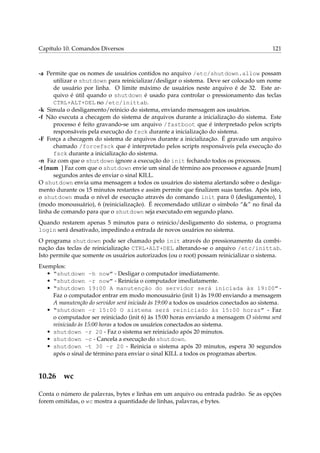 Capítulo 10. Comandos Diversos 121
-a Permite que os nomes de usuários contidos no arquivo /etc/shutdown.allow possam
utilizar o shutdown para reinicializar/desligar o sistema. Deve ser colocado um nome
de usuário por linha. O limite máximo de usuários neste arquivo é de 32. Este ar-
quivo é útil quando o shutdown é usado para controlar o pressionamento das teclas
CTRL+ALT+DEL no /etc/inittab.
-k Simula o desligamento/reinicio do sistema, enviando mensagem aos usuários.
-f Não executa a checagem do sistema de arquivos durante a inicialização do sistema. Este
processo é feito gravando-se um arquivo /fastboot que é interpretado pelos scripts
responsáveis pela execução do fsck durante a inicialização do sistema.
-F Força a checagem do sistema de arquivos durante a inicialização. É gravado um arquivo
chamado /forcefsck que é interpretado pelos scripts responsáveis pela execução do
fsck durante a inicialização do sistema.
-n Faz com que o shutdown ignore a execução do init fechando todos os processos.
-t [num ] Faz com que o shutdown envie um sinal de término aos processos e aguarde [num]
segundos antes de enviar o sinal KILL.
O shutdown envia uma mensagem a todos os usuários do sistema alertando sobre o desliga-
mento durante os 15 minutos restantes e assim permite que ﬁnalizem suas tarefas. Após isto,
o shutdown muda o nível de execução através do comando init para 0 (desligamento), 1
(modo monousuário), 6 (reinicialização). É recomendado utilizar o símbolo “&” no ﬁnal da
linha de comando para que o shutdown seja executado em segundo plano.
Quando restarem apenas 5 minutos para o reinicio/desligamento do sistema, o programa
login será desativado, impedindo a entrada de novos usuários no sistema.
O programa shutdown pode ser chamado pelo init através do pressionamento da combi-
nação das teclas de reinicialização CTRL+ALT+DEL alterando-se o arquivo /etc/inittab.
Isto permite que somente os usuários autorizados (ou o root) possam reinicializar o sistema.
Exemplos:
• “shutdown -h now” - Desligar o computador imediatamente.
• “shutdown -r now” - Reinicia o computador imediatamente.
• “shutdown 19:00 A manutenção do servidor será iniciada às 19:00” -
Faz o computador entrar em modo monousuário (init 1) às 19:00 enviando a mensagem
A manutenção do servidor será iniciada às 19:00 a todos os usuários conectados ao sistema.
• “shutdown -r 15:00 O sistema será reiniciado às 15:00 horas” - Faz
o computador ser reiniciado (init 6) às 15:00 horas enviando a mensagem O sistema será
reiniciado às 15:00 horas a todos os usuários conectados ao sistema.
• shutdown -r 20 - Faz o sistema ser reiniciado após 20 minutos.
• shutdown -c - Cancela a execução do shutdown.
• shutdown -t 30 -r 20 - Reinicia o sistema após 20 minutos, espera 30 segundos
após o sinal de término para enviar o sinal KILL a todos os programas abertos.
10.26 wc
Conta o número de palavras, bytes e linhas em um arquivo ou entrada padrão. Se as opções
forem omitidas, o wc mostra a quantidade de linhas, palavras, e bytes.
 