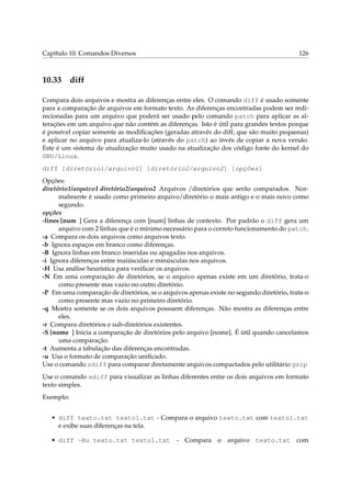 Capítulo 10. Comandos Diversos 126
10.33 diff
Compara dois arquivos e mostra as diferenças entre eles. O comando diff é usado somente
para a comparação de arquivos em formato texto. As diferenças encontradas podem ser redi-
recionadas para um arquivo que poderá ser usado pelo comando patch para aplicar as al-
terações em um arquivo que não contém as diferenças. Isto é útil para grandes textos porque
é possível copiar somente as modiﬁcações (geradas através do diff, que são muito pequenas)
e aplicar no arquivo para atualiza-lo (através do patch) ao invés de copiar a nova versão.
Este é um sistema de atualização muito usado na atualização dos código fonte do kernel do
GNU/Linux.
diff [diretório1/arquivo1] [diretório2/arquivo2] [opções]
Opções:
diretório1/arquivo1 diretório2/arquivo2 Arquivos /diretórios que serão comparados. Nor-
malmente é usado como primeiro arquivo/diretório o mais antigo e o mais novo como
segundo.
opções
-lines [num ] Gera a diferença com [num] linhas de contexto. Por padrão o diff gera um
arquivo com 2 linhas que é o mínimo necessário para o correto funcionamento do patch.
-a Compara os dois arquivos como arquivos texto.
-b Ignora espaços em branco como diferenças.
-B Ignora linhas em branco inseridas ou apagadas nos arquivos.
-i Ignora diferenças entre maiúsculas e minúsculas nos arquivos.
-H Usa análise heurística para veriﬁcar os arquivos.
-N Em uma comparação de diretórios, se o arquivo apenas existe em um diretório, trata-o
como presente mas vazio no outro diretório.
-P Em uma comparação de diretórios, se o arquivos apenas existe no segundo diretório, trata-o
como presente mas vazio no primeiro diretório.
-q Mostra somente se os dois arquivos possuem diferenças. Não mostra as diferenças entre
eles.
-r Compara diretórios e sub-diretórios existentes.
-S [nome ] Inicia a comparação de diretórios pelo arquivo [nome]. É útil quando cancelamos
uma comparação.
-t Aumenta a tabulação das diferenças encontradas.
-u Usa o formato de comparação uniﬁcado.
Use o comando zdiff para comparar diretamente arquivos compactados pelo utilitário gzip
Use o comando sdiff para visualizar as linhas diferentes entre os dois arquivos em formato
texto simples.
Exemplo:
• diff texto.txt texto1.txt - Compara o arquivo texto.txt com texto1.txt
e exibe suas diferenças na tela.
• diff -Bu texto.txt texto1.txt - Compara o arquivo texto.txt com
 