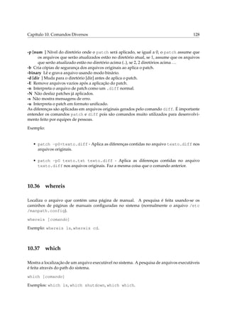 Capítulo 10. Comandos Diversos 128
-p [num ] Nível do diretório onde o patch será aplicado, se igual a 0, o patch assume que
os arquivos que serão atualizados estão no diretório atual, se 1, assume que os arquivos
que serão atualizado estão no diretório acima (..), se 2, 2 diretórios acima ...
-b Cria cópias de segurança dos arquivos originais ao aplica o patch.
-binary Lê e grava arquivo usando modo binário.
-d [dir ] Muda para o diretório [dir] antes de aplica o patch.
-E Remove arquivos vazios após a aplicação do patch.
-n Interpreta o arquivo de patch como um .diff normal.
-N Não desfaz patches já aplicados.
-s Não mostra mensagens de erro.
-u Interpreta o patch em formato uniﬁcado.
As diferenças são aplicadas em arquivos originais gerados pelo comando diff. É importante
entender os comandos patch e diff pois são comandos muito utilizados para desenvolvi-
mento feito por equipes de pessoas.
Exemplo:
• patch -p0<texto.diff - Aplica as diferenças contidas no arquivo texto.diff nos
arquivos originais.
• patch -p0 texto.txt texto.diff - Aplica as diferenças contidas no arquivo
texto.diff nos arquivos originais. Faz a mesma coisa que o comando anterior.
10.36 whereis
Localiza o arquivo que contém uma página de manual. A pesquisa é feita usando-se os
caminhos de páginas de manuais conﬁguradas no sistema (normalmente o arquivo /etc
/manpath.config).
whereis [comando]
Exemplo: whereis ls, whereis cd.
10.37 which
Mostra a localização de um arquivo executável no sistema. A pesquisa de arquivos executáveis
é feita através do path do sistema.
which [comando]
Exemplos: which ls, which shutdown, which which.
 