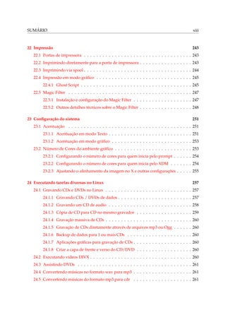 SUMÁRIO xiii
22 Impressão 243
22.1 Portas de impressora . . . . . . . . . . . . . . . . . . . . . . . . . . . . . . . . . . . 243
22.2 Imprimindo diretamente para a porta de impressora . . . . . . . . . . . . . . . . . 243
22.3 Imprimindo via spool . . . . . . . . . . . . . . . . . . . . . . . . . . . . . . . . . . . 244
22.4 Impressão em modo gráﬁco . . . . . . . . . . . . . . . . . . . . . . . . . . . . . . . 245
22.4.1 Ghost Script . . . . . . . . . . . . . . . . . . . . . . . . . . . . . . . . . . . . 245
22.5 Magic Filter . . . . . . . . . . . . . . . . . . . . . . . . . . . . . . . . . . . . . . . . 247
22.5.1 Instalação e conﬁguração do Magic Filter . . . . . . . . . . . . . . . . . . . 247
22.5.2 Outros detalhes técnicos sobre o Magic Filter . . . . . . . . . . . . . . . . . 248
23 Conﬁguração do sistema 251
23.1 Acentuação . . . . . . . . . . . . . . . . . . . . . . . . . . . . . . . . . . . . . . . . 251
23.1.1 Acentuação em modo Texto . . . . . . . . . . . . . . . . . . . . . . . . . . . 251
23.1.2 Acentuação em modo gráﬁco . . . . . . . . . . . . . . . . . . . . . . . . . . 253
23.2 Número de Cores do ambiente gráﬁco . . . . . . . . . . . . . . . . . . . . . . . . . 253
23.2.1 Conﬁgurando o número de cores para quem inicia pelo prompt . . . . . . 254
23.2.2 Conﬁgurando o número de cores para quem inicia pelo XDM . . . . . . . 254
23.2.3 Ajustando o alinhamento da imagem no X e outras conﬁgurações . . . . . 255
24 Executando tarefas diversas no Linux 257
24.1 Gravando CDs e DVDs no Linux . . . . . . . . . . . . . . . . . . . . . . . . . . . . 257
24.1.1 Gravando CDs / DVDs de dados . . . . . . . . . . . . . . . . . . . . . . . . 257
24.1.2 Gravando um CD de audio . . . . . . . . . . . . . . . . . . . . . . . . . . . 258
24.1.3 Cópia de CD para CD no mesmo gravador . . . . . . . . . . . . . . . . . . 259
24.1.4 Gravação massiva de CDs . . . . . . . . . . . . . . . . . . . . . . . . . . . . 260
24.1.5 Gravação de CDs diretamente através de arquivos mp3 ou Ogg . . . . . . 260
24.1.6 Backup de dados para 1 ou mais CDs . . . . . . . . . . . . . . . . . . . . . 260
24.1.7 Aplicações gráﬁcas para gravação de CDs . . . . . . . . . . . . . . . . . . . 260
24.1.8 Criar a capa de frente e verso do CD/DVD . . . . . . . . . . . . . . . . . . 260
24.2 Executando vídeos DIVX . . . . . . . . . . . . . . . . . . . . . . . . . . . . . . . . . 260
24.3 Assistindo DVDs . . . . . . . . . . . . . . . . . . . . . . . . . . . . . . . . . . . . . 261
24.4 Convertendo músicas no formato wav para mp3 . . . . . . . . . . . . . . . . . . . 261
24.5 Convertendo músicas do formato mp3 para cdr . . . . . . . . . . . . . . . . . . . 261
 