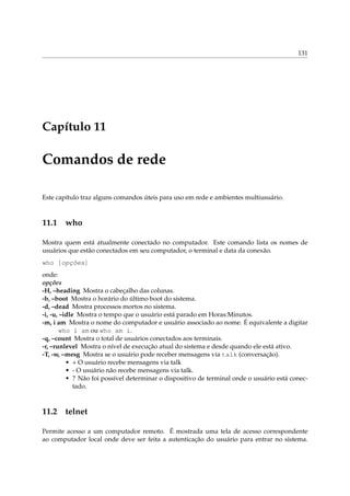 131
Capítulo 11
Comandos de rede
Este capítulo traz alguns comandos úteis para uso em rede e ambientes multiusuário.
11.1 who
Mostra quem está atualmente conectado no computador. Este comando lista os nomes de
usuários que estão conectados em seu computador, o terminal e data da conexão.
who [opções]
onde:
opções
-H, –heading Mostra o cabeçalho das colunas.
-b, –boot Mostra o horário do último boot do sistema.
-d, –dead Mostra processos mortos no sistema.
-i, -u, –idle Mostra o tempo que o usuário está parado em Horas:Minutos.
-m, i am Mostra o nome do computador e usuário associado ao nome. É equivalente a digitar
who i am ou who am i.
-q, –count Mostra o total de usuários conectados aos terminais.
-r, –runlevel Mostra o nível de execução atual do sistema e desde quando ele está ativo.
-T, -w, –mesg Mostra se o usuário pode receber mensagens via talk (conversação).
• + O usuário recebe mensagens via talk
• - O usuário não recebe mensagens via talk.
• ? Não foi possível determinar o dispositivo de terminal onde o usuário está conec-
tado.
11.2 telnet
Permite acesso a um computador remoto. É mostrada uma tela de acesso correspondente
ao computador local onde deve ser feita a autenticação do usuário para entrar no sistema.
 