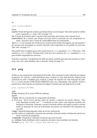 Capítulo 11. Comandos de rede 134
ou
talk [usuário@host]
Onde:
usuário Nome de login do usuário que deseja iniciar a conversação. Este nome pode ser obtido
com o comando who (veja ‘who’ on page 131).
tty O nome de terminal onde o usuário está conectado, para iniciar uma conexão local.
usuário@host Se o usuário que deseja conversar estiver conectado em um computador re-
moto, você deve usar o nome do usuário@hosname do computador.
Após o talk ser iniciado, ele veriﬁcará se o usuário pode receber mensagens, em caso positivo,
ele enviará uma mensagem ao usuário dizendo como responder ao seu pedido de conversa.
Veja ‘who’ on page 131.
Para poder fazer a rolagem para cima e para baixo no talk, pressione CTRL+P(Previous - Tela
anterior) e CTRL+N (Next - Próxima tela). Você deve ter o daemon do talk instalado (talkd)
para receber requisições de conversa.
Você deve autorizar o recebimento de talks de outros usuários para que eles possam se comu-
nicar com você , para detalhes veja o comando ‘mesg’ on page 119.
11.9 ping
Veriﬁca se um computador está disponível na rede. Este comando é muito utilizado por alguns
programas de conexão e administradores para veriﬁcar se uma determinada máquina está
conectada na rede e também para veriﬁcar o tempo de resposta de cada máquina da rede.
O ping envia pacotes ICMS ECHO_REQUEST para um computador, este quando recebe o
pacote envia uma resposta ao endereço de origem avisando que está disponível na rede.
ping [opções][IP/DNS]
onde:
IP/dns Endereço IP ou nome DNS do endereço.
opções
-c [num ] Envia num pacotes ao computador de destino.
-f Flood ping. Envia novos pacotes antes de receber a resposta do pacote anterior. Para
cada requisição enviada, um “.” é mostrado na tela e para cada resposta recebida, um
backspace é mostrado. Somente o usuário root pode utilizar esta opção e pode te auxiliar
muito na detecção de erros de transmissão de pacotes em interfaces das máquinas em
sua rede.
-i [seg ] Aguarda [seg] segundos antes de enviar cada pacote.
-q Não mostra as requisições enquanto são enviadas, somente mostra as linhas de sumário no
inicio e término do programa.
-s [tamanho ] Especiﬁca o tamanho do pacote que será enviado.
-v, –verbose Saída detalhada, tanto os pacotes enviados como recebidos são listados.
Exemplo: ping 192.168.1.1, ping www.debian.org.
 