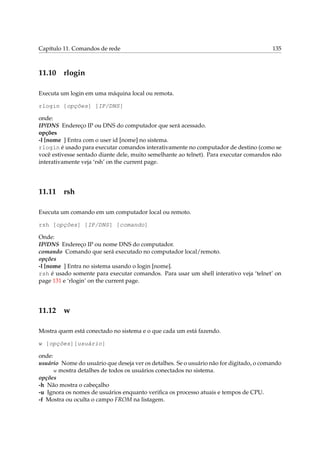 Capítulo 11. Comandos de rede 135
11.10 rlogin
Executa um login em uma máquina local ou remota.
rlogin [opções] [IP/DNS]
onde:
IP/DNS Endereço IP ou DNS do computador que será acessado.
opções
-l [nome ] Entra com o user id [nome] no sistema.
rlogin é usado para executar comandos interativamente no computador de destino (como se
você estivesse sentado diante dele, muito semelhante ao telnet). Para executar comandos não
interativamente veja ‘rsh’ on the current page.
11.11 rsh
Executa um comando em um computador local ou remoto.
rsh [opções] [IP/DNS] [comando]
Onde:
IP/DNS Endereço IP ou nome DNS do computador.
comando Comando que será executado no computador local/remoto.
opções
-l [nome ] Entra no sistema usando o login [nome].
rsh é usado somente para executar comandos. Para usar um shell interativo veja ‘telnet’ on
page 131 e ‘rlogin’ on the current page.
11.12 w
Mostra quem está conectado no sistema e o que cada um está fazendo.
w [opções][usuário]
onde:
usuário Nome do usuário que deseja ver os detalhes. Se o usuário não for digitado, o comando
w mostra detalhes de todos os usuários conectados no sistema.
opções
-h Não mostra o cabeçalho
-u Ignora os nomes de usuários enquanto veriﬁca os processo atuais e tempos de CPU.
-f Mostra ou oculta o campo FROM na listagem.
 