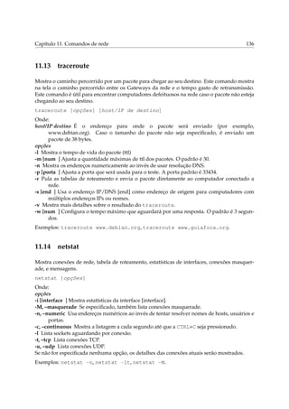Capítulo 11. Comandos de rede 136
11.13 traceroute
Mostra o caminho percorrido por um pacote para chegar ao seu destino. Este comando mostra
na tela o caminho percorrido entre os Gateways da rede e o tempo gasto de retransmissão.
Este comando é útil para encontrar computadores defeituosos na rede caso o pacote não esteja
chegando ao seu destino.
traceroute [opções] [host/IP de destino]
Onde:
host/IP destino É o endereço para onde o pacote será enviado (por exemplo,
www.debian.org). Caso o tamanho do pacote não seja especiﬁcado, é enviado um
pacote de 38 bytes.
opções
-l Mostra o tempo de vida do pacote (ttl)
-m [num ] Ajusta a quantidade máximas de ttl dos pacotes. O padrão é 30.
-n Mostra os endereços numericamente ao invés de usar resolução DNS.
-p [porta ] Ajusta a porta que será usada para o teste. A porta padrão é 33434.
-r Pula as tabelas de roteamento e envia o pacote diretamente ao computador conectado a
rede.
-s [end ] Usa o endereço IP/DNS [end] como endereço de origem para computadores com
múltiplos endereços IPs ou nomes.
-v Mostra mais detalhes sobre o resultado do traceroute.
-w [num ] Conﬁgura o tempo máximo que aguardará por uma resposta. O padrão é 3 segun-
dos.
Exemplos: traceroute www.debian.org, traceroute www.guiafoca.org.
11.14 netstat
Mostra conexões de rede, tabela de roteamento, estatísticas de interfaces, conexões masquer-
ade, e mensagens.
netstat [opções]
Onde:
opções
-i [interface ] Mostra estatísticas da interface [interface].
-M, –masquerade Se especiﬁcado, também lista conexões masquerade.
-n, –numeric Usa endereços numéricos ao invés de tentar resolver nomes de hosts, usuários e
portas.
-c, –continuous Mostra a listagem a cada segundo até que a CTRL+C seja pressionado.
-l Lista sockets aguardando por conexão.
-t, –tcp Lista conexões TCP.
-u, –udp Lista conexões UDP.
Se não for especiﬁcada nenhuma opção, os detalhes das conexões atuais serão mostrados.
Exemplos: netstat -n, netstat -lt, netstat -M.
 