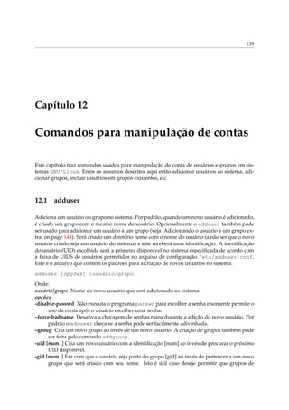 139
Capítulo 12
Comandos para manipulação de contas
Este capítulo traz comandos usados para manipulação de conta de usuários e grupos em sis-
temas GNU/Linux. Entre os assuntos descritos aqui estão adicionar usuários ao sistema, adi-
cionar grupos, incluir usuários em grupos existentes, etc.
12.1 adduser
Adiciona um usuário ou grupo no sistema. Por padrão, quando um novo usuário é adicionado,
é criado um grupo com o mesmo nome do usuário. Opcionalmente o adduser também pode
ser usado para adicionar um usuário a um grupo (veja ‘Adicionando o usuário a um grupo ex-
tra’ on page 144). Será criado um diretório home com o nome do usuário (a não ser que o novo
usuário criado seja um usuário do sistema) e este receberá uma identiﬁcação. A identiﬁcação
do usuário (UID) escolhida será a primeira disponível no sistema especiﬁcada de acordo com
a faixa de UIDS de usuários permitidas no arquivo de conﬁguração /etc/adduser.conf.
Este é o arquivo que contém os padrões para a criação de novos usuários no sistema.
adduser [opções] [usuário/grupo]
Onde:
usuário/grupo Nome do novo usuário que será adicionado ao sistema.
opções
-disable-passwd Não executa o programa passwd para escolher a senha e somente permite o
uso da conta após o usuário escolher uma senha.
–force-badname Desativa a checagem de senhas ruins durante a adição do novo usuário. Por
padrão o adduser checa se a senha pode ser facilmente adivinhada.
–group Cria um novo grupo ao invés de um novo usuário. A criação de grupos também pode
ser feita pelo comando addgroup.
-uid [num ] Cria um novo usuário com a identiﬁcação [num] ao invés de procurar o próximo
UID disponível.
-gid [num ] Faz com que o usuário seja parte do grupo [gid] ao invés de pertencer a um novo
grupo que será criado com seu nome. Isto é útil caso deseje permitir que grupos de
 