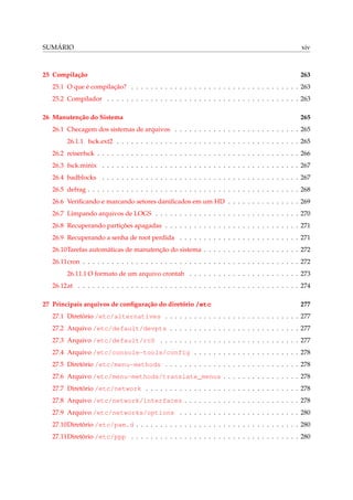 SUMÁRIO xiv
25 Compilação 263
25.1 O que é compilação? . . . . . . . . . . . . . . . . . . . . . . . . . . . . . . . . . . . 263
25.2 Compilador . . . . . . . . . . . . . . . . . . . . . . . . . . . . . . . . . . . . . . . . 263
26 Manutenção do Sistema 265
26.1 Checagem dos sistemas de arquivos . . . . . . . . . . . . . . . . . . . . . . . . . . 265
26.1.1 fsck.ext2 . . . . . . . . . . . . . . . . . . . . . . . . . . . . . . . . . . . . . . 265
26.2 reiserfsck . . . . . . . . . . . . . . . . . . . . . . . . . . . . . . . . . . . . . . . . . . 266
26.3 fsck.minix . . . . . . . . . . . . . . . . . . . . . . . . . . . . . . . . . . . . . . . . . 267
26.4 badblocks . . . . . . . . . . . . . . . . . . . . . . . . . . . . . . . . . . . . . . . . . 267
26.5 defrag . . . . . . . . . . . . . . . . . . . . . . . . . . . . . . . . . . . . . . . . . . . . 268
26.6 Veriﬁcando e marcando setores daniﬁcados em um HD . . . . . . . . . . . . . . . 269
26.7 Limpando arquivos de LOGS . . . . . . . . . . . . . . . . . . . . . . . . . . . . . . 270
26.8 Recuperando partições apagadas . . . . . . . . . . . . . . . . . . . . . . . . . . . . 271
26.9 Recuperando a senha de root perdida . . . . . . . . . . . . . . . . . . . . . . . . . 271
26.10Tarefas automáticas de manutenção do sistema . . . . . . . . . . . . . . . . . . . . 272
26.11cron . . . . . . . . . . . . . . . . . . . . . . . . . . . . . . . . . . . . . . . . . . . . . 272
26.11.1 O formato de um arquivo crontab . . . . . . . . . . . . . . . . . . . . . . . 273
26.12at . . . . . . . . . . . . . . . . . . . . . . . . . . . . . . . . . . . . . . . . . . . . . . 274
27 Principais arquivos de conﬁguração do diretório /etc 277
27.1 Diretório /etc/alternatives . . . . . . . . . . . . . . . . . . . . . . . . . . . . 277
27.2 Arquivo /etc/default/devpts . . . . . . . . . . . . . . . . . . . . . . . . . . . 277
27.3 Arquivo /etc/default/rcS . . . . . . . . . . . . . . . . . . . . . . . . . . . . . 277
27.4 Arquivo /etc/console-tools/config . . . . . . . . . . . . . . . . . . . . . . 278
27.5 Diretório /etc/menu-methods . . . . . . . . . . . . . . . . . . . . . . . . . . . . 278
27.6 Arquivo /etc/menu-methods/translate_menus . . . . . . . . . . . . . . . . 278
27.7 Diretório /etc/network . . . . . . . . . . . . . . . . . . . . . . . . . . . . . . . . 278
27.8 Arquivo /etc/network/interfaces . . . . . . . . . . . . . . . . . . . . . . . . 278
27.9 Arquivo /etc/networks/options . . . . . . . . . . . . . . . . . . . . . . . . . 280
27.10Diretório /etc/pam.d . . . . . . . . . . . . . . . . . . . . . . . . . . . . . . . . . . 280
27.11Diretório /etc/ppp . . . . . . . . . . . . . . . . . . . . . . . . . . . . . . . . . . . 280
 