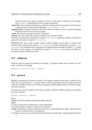 Capítulo 12. Comandos para manipulação de contas 140
usuários possam ter acesso a arquivos comuns. Caso estiver criando um novo grupo
com adduser, a identiﬁcação do novo grupo será [num].
–home [dir ] Usa o diretório [dir] para a criação do diretório home do usuário ao invés de usar
o especiﬁcado no arquivo de conﬁguração /etc/adduser.conf.
–ingroup [nome ] Quando adicionar um novo usuário no sistema, coloca o usuário no grupo
[nome] ao invés de criar um novo grupo.
–quiet Não mostra mensagens durante a operação.
–system Cria um usuário de sistema ao invés de um usuário normal.
Os dados do usuário são colocados no arquivo /etc/passwd após sua criação e os dados do
grupo são colocados no arquivo /etc/group.
OBSERVAÇÃO: Caso esteja usando senhas ocultas (shadow passwords), as senhas dos
usuários serão colocadas no arquivo /etc/shadow e as senhas dos grupos no arquivo /etc
/gshadow. Isto aumenta mais a segurança do sistema porque somente o usuário root pode
ter acesso a estes arquivos, ao contrário do arquivo /etc/passwd que possui os dados de
usuários e devem ser lidos por todos.
12.2 addgroup
Adiciona um novo grupo de usuários no sistema. As opções usadas são as mesmas do ‘ad-
duser’ on the previous page.
addgroup [usuário/grupo] [opções]
12.3 passwd
Modiﬁca a parametros e senha de usuário. Um usuário somente pode alterar a senha de sua
conta, mas o superusuário (root) pode alterar a senha de qualquer conta de usuário, inclusive
a data de validade da conta, etc. Os donos de grupos também podem alterar a senha do grupo
com este comando.
Os dados da conta do usuário como nome, endereço, telefone, também podem ser alterados
com este comando.
passwd [usuário] [opções]
Onde:
usuário Nome do usuário que terá sua senha alterada.
opções
-e Força a expiração de senha para a conta especiﬁcada.
-k Somente altera a senha se a conta estiver expirada.
-x [dias ] Especiﬁca o número máximo de dias que a senha poderá ser usada. Após terminar
o prazo, a senha deverá ser modiﬁcada.
-i Desativa a conta caso o usuário não tenha alterado sua senha após o tempo especiﬁcado por
-x.
 