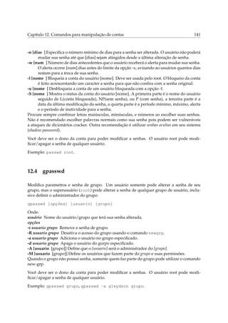 Capítulo 12. Comandos para manipulação de contas 141
-n [dias ] Especiﬁca o número mínimo de dias para a senha ser alterada. O usuário não poderá
mudar sua senha até que [dias] sejam atingidos desde a última alteração de senha.
-w [num ] Número de dias antecedentes que o usuário receberá o alerta para mudar sua senha.
O alerta ocorre [num] dias antes do limite da opção -x, avisando ao usuários quantos dias
restam para a troca de sua senha.
-l [nome ] Bloqueia a conta do usuário [nome]. Deve ser usada pelo root. O bloqueio da conta
é feito acrescentando um caracter a senha para que não conﬁra com a senha original.
-u [nome ] Desbloqueia a conta de um usuário bloqueada com a opção -l.
-S [nome ] Mostra o status da conta do usuário [nome]. A primeira parte é o nome do usuário
seguido de L(conta bloqueada), NP(sem senha), ou P (com senha), a terceira parte é a
data da última modiﬁcação da senha, a quarta parte é a período mínimo, máximo, alerta
e o período de inatividade para a senha.
Procure sempre combinar letras maiúsculas, minúsculas, e números ao escolher suas senhas.
Não é recomendado escolher palavras normais como sua senha pois podem ser vulneráveis
a ataques de dicionários cracker. Outra recomendação é utilizar senhas ocultas em seu sistema
(shadow password).
Você deve ser o dono da conta para poder modiﬁcar a senhas. O usuário root pode modi-
ﬁcar/apagar a senha de qualquer usuário.
Exemplo: passwd root.
12.4 gpasswd
Modiﬁca parametros e senha de grupo. Um usuário somente pode alterar a senha de seu
grupo, mas o superusuário (root) pode alterar a senha de qualquer grupo de usuário, inclu-
sive deﬁnir o administrador do grupo.
gpasswd [opções] [usuario] [grupo]
Onde:
usuário Nome do usuário/grupo que terá sua senha alterada.
opções
-r usuario grupo Remove a senha de grupo.
-R usuario grupo Desativa o acesso do grupo usando o comando newgrp.
-a usuario grupo Adiciona o usuário no grupo especiﬁcado.
-d usuario grupo Apaga o usuário do gurpo especiﬁcado.
-A [usuario [grupo]] Deﬁne que o [usuario] será o administrador do [grupo].
-M [usuario [grupo]] Deﬁne os usuários que fazem parte do grupo e suas permissões.
Quando o grupo não possui senha, somente quem faz parte do grupo pode utilizar o comando
new-grp.
Você deve ser o dono da conta para poder modiﬁcar a senhas. O usuário root pode modi-
ﬁcar/apagar a senha de qualquer usuário.
Exemplo: gpasswd grupo, gpasswd -a gleydson grupo.
 