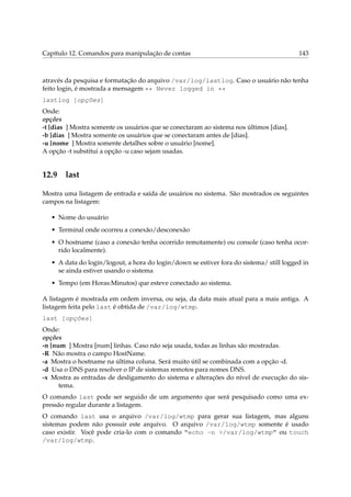 Capítulo 12. Comandos para manipulação de contas 143
através da pesquisa e formatação do arquivo /var/log/lastlog. Caso o usuário não tenha
feito login, é mostrada a mensagem ** Never logged in **
lastlog [opções]
Onde:
opções
-t [dias ] Mostra somente os usuários que se conectaram ao sistema nos últimos [dias].
-b [dias ] Mostra somente os usuários que se conectaram antes de [dias].
-u [nome ] Mostra somente detalhes sobre o usuário [nome].
A opção -t substitui a opção -u caso sejam usadas.
12.9 last
Mostra uma listagem de entrada e saída de usuários no sistema. São mostrados os seguintes
campos na listagem:
• Nome do usuário
• Terminal onde ocorreu a conexão/desconexão
• O hostname (caso a conexão tenha ocorrido remotamente) ou console (caso tenha ocor-
rido localmente).
• A data do login/logout, a hora do login/down se estiver fora do sistema/ still logged in
se ainda estiver usando o sistema
• Tempo (em Horas:Minutos) que esteve conectado ao sistema.
A listagem é mostrada em ordem inversa, ou seja, da data mais atual para a mais antiga. A
listagem feita pelo last é obtida de /var/log/wtmp.
last [opções]
Onde:
opções
-n [num ] Mostra [num] linhas. Caso não seja usada, todas as linhas são mostradas.
-R Não mostra o campo HostName.
-a Mostra o hostname na última coluna. Será muito útil se combinada com a opção -d.
-d Usa o DNS para resolver o IP de sistemas remotos para nomes DNS.
-x Mostra as entradas de desligamento do sistema e alterações do nível de execução do sis-
tema.
O comando last pode ser seguido de um argumento que será pesquisado como uma ex-
pressão regular durante a listagem.
O comando last usa o arquivo /var/log/wtmp para gerar sua listagem, mas alguns
sistemas podem não possuir este arquivo. O arquivo /var/log/wtmp somente é usado
caso existir. Você pode cria-lo com o comando “echo -n >/var/log/wtmp” ou touch
/var/log/wtmp.
 