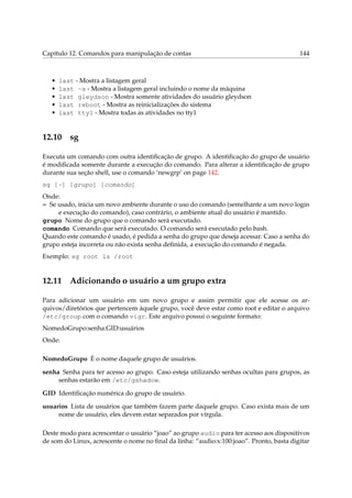 Capítulo 12. Comandos para manipulação de contas 144
• last - Mostra a listagem geral
• last -a - Mostra a listagem geral incluindo o nome da máquina
• last gleydson - Mostra somente atividades do usuário gleydson
• last reboot - Mostra as reinicializações do sistema
• last tty1 - Mostra todas as atividades no tty1
12.10 sg
Executa um comando com outra identiﬁcação de grupo. A identiﬁcação do grupo de usuário
é modiﬁcada somente durante a execução do comando. Para alterar a identiﬁcação de grupo
durante sua seção shell, use o comando ‘newgrp’ on page 142.
sg [-] [grupo] [comando]
Onde:
- Se usado, inicia um novo ambiente durante o uso do comando (semelhante a um novo login
e execução do comando), caso contrário, o ambiente atual do usuário é mantido.
grupo Nome do grupo que o comando será executado.
comando Comando que será executado. O comando será executado pelo bash.
Quando este comando é usado, é pedida a senha do grupo que deseja acessar. Caso a senha do
grupo esteja incorreta ou não exista senha deﬁnida, a execução do comando é negada.
Exemplo: sg root ls /root
12.11 Adicionando o usuário a um grupo extra
Para adicionar um usuário em um novo grupo e assim permitir que ele acesse os ar-
quivos/diretórios que pertencem àquele grupo, você deve estar como root e editar o arquivo
/etc/group com o comando vigr. Este arquivo possui o seguinte formato:
NomedoGrupo:senha:GID:usuários
Onde:
NomedoGrupo É o nome daquele grupo de usuários.
senha Senha para ter acesso ao grupo. Caso esteja utilizando senhas ocultas para grupos, as
senhas estarão em /etc/gshadow.
GID Identiﬁcação numérica do grupo de usuário.
usuarios Lista de usuários que também fazem parte daquele grupo. Caso exista mais de um
nome de usuário, eles devem estar separados por vírgula.
Deste modo para acrescentar o usuário “joao” ao grupo audio para ter acesso aos dispositivos
de som do Linux, acrescente o nome no ﬁnal da linha: “audio:x:100:joao”. Pronto, basta digitar
 