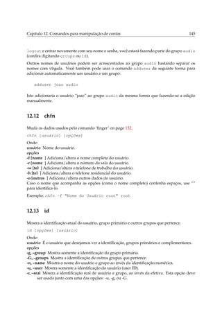 Capítulo 12. Comandos para manipulação de contas 145
logout e entrar novamente com seu nome e senha, você estará fazendo parte do grupo audio
(conﬁra digitando groups ou id).
Outros nomes de usuários podem ser acrescentados ao grupo audio bastando separar os
nomes com vírgula. Você também pode usar o comando adduser da seguinte forma para
adicionar automaticamente um usuário a um grupo:
adduser joao audio
Isto adicionaria o usuário “joao” ao grupo audio da mesma forma que fazendo-se a edição
manualmente.
12.12 chfn
Muda os dados usados pelo comando ‘ﬁnger’ on page 132.
chfn [usuário] [opções]
Onde:
usuário Nome do usuário.
opções
-f [nome ] Adiciona/altera o nome completo do usuário.
-r [nome ] Adiciona/altera o número da sala do usuário.
-w [tel ] Adiciona/altera o telefone de trabalho do usuário.
-h [tel ] Adiciona/altera o telefone residencial do usuário.
-o [outros ] Adiciona/altera outros dados do usuário.
Caso o nome que acompanha as opções (como o nome completo) contenha espaços, use “”
para identiﬁca-lo.
Exemplo: chfn -f “Nome do Usuário root” root
12.13 id
Mostra a identiﬁcação atual do usuário, grupo primário e outros grupos que pertence.
id [opções] [usuário]
Onde:
usuário É o usuário que desejamos ver a identiﬁcação, grupos primários e complementares.
opções
-g, –group Mostra somente a identiﬁcação do grupo primário.
-G, –groups Mostra a identiﬁcação de outros grupos que pertence.
-n, –name Mostra o nome do usuário e grupo ao invés da identiﬁcação numérica.
-u, –user Mostra somente a identiﬁcação do usuário (user ID).
-r, –real Mostra a identiﬁcação real de usuário e grupo, ao invés da efetiva. Esta opção deve
ser usada junto com uma das opções: -u, -g, ou -G.
 