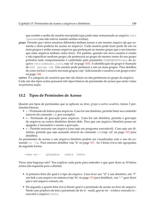 Capítulo 13. Permissões de acesso a arquivos e diretórios 148
que contém a senha do usuário encriptada (que pode estar armazenada no arquivo /etc
/passwd caso não estiver usando senhas ocultas).
grupo Permite que vários usuários diferentes tenham acesso a um mesmo arquivo (já que so-
mente o dono poderia ter acesso ao arquivo). Cada usuário pode fazer parte de um ou
mais grupos e então acessar arquivos que pertençam ao mesmo grupo que o seu (mesmo
que estes arquivos tenham outro dono). Por padrão, quando um novo usuário é criado
e não especiﬁcar nenhum grupo, ele pertencerá ao grupo de mesmo nome do seu grupo
primário (este comportamento é controlado pelo parametro USERGROUPS=yes do ar-
quivo /etc/adduser.conf, veja ‘id’ on page 145). A identiﬁcação do grupo é chamada
de GID (group id). Um usuário pode pertencer a um ou mais grupos. Para detalhes
de como incluir o usuário em mais grupos veja ‘Adicionando o usuário a um grupo extra’
on page 144.
outros É a categoria de usuários que não são donos ou não pertencem ao grupo do arquivo.
Cada um dos tipos acima possuem três tipos básicos de permissões de acesso que serão vistas
na próxima seção.
13.2 Tipos de Permissões de Acesso
Quanto aos tipos de permissões que se aplicam ao dono, grupo e outros usuários, temos 3 per-
missões básicas:
• r - Permissão de leitura para arquivos. Caso for um diretório, permite listar seu conteúdo
(através do comando ls, por exemplo).
• w - Permissão de gravação para arquivos. Caso for um diretório, permite a gravação
de arquivos ou outros diretórios dentro dele. Para que um arquivo/diretório possa ser
apagado, é necessário o acesso a gravação.
• x - Permite executar um arquivo (caso seja um programa executável). Caso seja um di-
retório, permite que seja acessado através do comando cd (veja ‘cd’ on page 103 para
detalhes).
As permissões de acesso a um arquivo/diretório podem ser visualizadas com o uso do co-
mando ls -la. Para maiores detalhes veja ‘ls’ on page 101. As 3 letras (rwx) são agrupadas
da seguinte forma:
-rwxr-xr-- gleydson users teste
Virou uma bagunça não? Vou explicar cada parte para entender o que quer dizer as 10 letras
acima (da esquerda para a direita):
• A primeira letra diz qual é o tipo do arquivo. Caso tiver um “d” é um diretório, um “l”
um link a um arquivo no sistema (veja ‘ln’ on page 110 para detalhes) , um “-” quer dizer
que é um arquivo comum, etc.
• Da segunda a quarta letra (rwx) dizem qual é a permissão de acesso ao dono do arquivo.
Neste caso gleydson ele tem a permissão de ler (r - read), gravar (w - write) e executar (x -
execute) o arquivo teste.
 