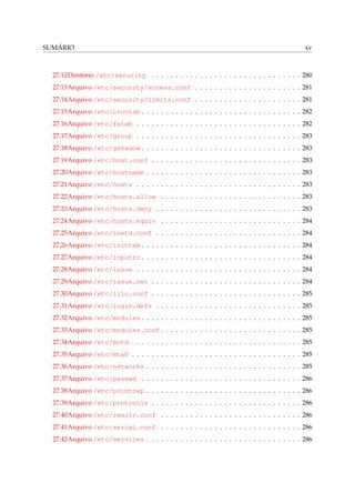 SUMÁRIO xv
27.12Diretório /etc/security . . . . . . . . . . . . . . . . . . . . . . . . . . . . . . . 280
27.13Arquivo /etc/security/access.conf . . . . . . . . . . . . . . . . . . . . . . 281
27.14Arquivo /etc/security/limits.conf . . . . . . . . . . . . . . . . . . . . . . 281
27.15Arquivo /etc/crontab . . . . . . . . . . . . . . . . . . . . . . . . . . . . . . . . . 282
27.16Arquivo /etc/fstab . . . . . . . . . . . . . . . . . . . . . . . . . . . . . . . . . . 282
27.17Arquivo /etc/group . . . . . . . . . . . . . . . . . . . . . . . . . . . . . . . . . . 283
27.18Arquivo /etc/gshadow . . . . . . . . . . . . . . . . . . . . . . . . . . . . . . . . . 283
27.19Arquivo /etc/host.conf . . . . . . . . . . . . . . . . . . . . . . . . . . . . . . . 283
27.20Arquivo /etc/hostname . . . . . . . . . . . . . . . . . . . . . . . . . . . . . . . . 283
27.21Arquivo /etc/hosts . . . . . . . . . . . . . . . . . . . . . . . . . . . . . . . . . . 283
27.22Arquivo /etc/hosts.allow . . . . . . . . . . . . . . . . . . . . . . . . . . . . . 283
27.23Arquivo /etc/hosts.deny . . . . . . . . . . . . . . . . . . . . . . . . . . . . . . 283
27.24Arquivo /etc/hosts.equiv . . . . . . . . . . . . . . . . . . . . . . . . . . . . . 284
27.25Arquivo /etc/inetd.conf . . . . . . . . . . . . . . . . . . . . . . . . . . . . . . 284
27.26Arquivo /etc/inittab . . . . . . . . . . . . . . . . . . . . . . . . . . . . . . . . . 284
27.27Arquivo /etc/inputrc . . . . . . . . . . . . . . . . . . . . . . . . . . . . . . . . . 284
27.28Arquivo /etc/issue . . . . . . . . . . . . . . . . . . . . . . . . . . . . . . . . . . 284
27.29Arquivo /etc/issue.net . . . . . . . . . . . . . . . . . . . . . . . . . . . . . . . 284
27.30Arquivo /etc/lilo.conf . . . . . . . . . . . . . . . . . . . . . . . . . . . . . . . 285
27.31Arquivo /etc/login.defs . . . . . . . . . . . . . . . . . . . . . . . . . . . . . . 285
27.32Arquivo /etc/modules . . . . . . . . . . . . . . . . . . . . . . . . . . . . . . . . . 285
27.33Arquivo /etc/modules.conf . . . . . . . . . . . . . . . . . . . . . . . . . . . . . 285
27.34Arquivo /etc/motd . . . . . . . . . . . . . . . . . . . . . . . . . . . . . . . . . . . 285
27.35Arquivo /etc/mtab . . . . . . . . . . . . . . . . . . . . . . . . . . . . . . . . . . . 285
27.36Arquivo /etc/networks . . . . . . . . . . . . . . . . . . . . . . . . . . . . . . . . 285
27.37Arquivo /etc/passwd . . . . . . . . . . . . . . . . . . . . . . . . . . . . . . . . . 286
27.38Arquivo /etc/printcap . . . . . . . . . . . . . . . . . . . . . . . . . . . . . . . . 286
27.39Arquivo /etc/protocols . . . . . . . . . . . . . . . . . . . . . . . . . . . . . . . 286
27.40Arquivo /etc/resolv.conf . . . . . . . . . . . . . . . . . . . . . . . . . . . . . 286
27.41Arquivo /etc/serial.conf . . . . . . . . . . . . . . . . . . . . . . . . . . . . . 286
27.42Arquivo /etc/services . . . . . . . . . . . . . . . . . . . . . . . . . . . . . . . . 286
 