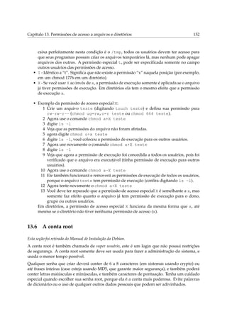 Capítulo 13. Permissões de acesso a arquivos e diretórios 152
caixa perfeitamente nesta condição é o /tmp, todos os usuários devem ter acesso para
que seus programas possam criar os arquivos temporários lá, mas nenhum pode apagar
arquivos dos outros. A permissão especial t, pode ser especiﬁcada somente no campo
outros usuários das permissões de acesso.
• T - Idêntico a “t”. Signiﬁca que não existe a permissão “x” naquela posição (por exemplo,
em um chmod 1776 em um diretório).
• X - Se você usar X ao invés de x, a permissão de execução somente é aplicada se o arquivo
já tiver permissões de execução. Em diretórios ela tem o mesmo efeito que a permissão
de execução x.
• Exemplo da permissão de acesso especial X:
1 Crie um arquivo teste (digitando touch teste) e deﬁna sua permissão para
rw-rw-r-- (chmod ug=rw,o=r teste ou chmod 664 teste).
2 Agora use o comando chmod a+X teste
3 digite ls -l
4 Veja que as permissões do arquivo não foram afetadas.
5 agora digite chmod o+x teste
6 digite ls -l, você colocou a permissão de execução para os outros usuários.
7 Agora use novamente o comando chmod a+X teste
8 digite ls -l
9 Veja que agora a permissão de execução foi concedida a todos os usuários, pois foi
veriﬁcado que o arquivo era executável (tinha permissão de execução para outros
usuários).
10 Agora use o comando chmod a-X teste
11 Ele também funcionará e removerá as permissões de execução de todos os usuários,
porque o arquivo teste tem permissão de execução (conﬁra digitando ls -l).
12 Agora tente novamente o chmod a+X teste
13 Você deve ter reparado que a permissão de acesso especial X é semelhante a x, mas
somente faz efeito quanto o arquivo já tem permissão de execução para o dono,
grupo ou outros usuários.
Em diretórios, a permissão de acesso especial X funciona da mesma forma que x, até
mesmo se o diretório não tiver nenhuma permissão de acesso (x).
13.6 A conta root
Esta seção foi retirada do Manual de Instalação da Debian.
A conta root é também chamada de super usuário, este é um login que não possui restrições
de segurança. A conta root somente deve ser usada para fazer a administração do sistema, e
usada o menor tempo possível.
Qualquer senha que criar deverá conter de 6 a 8 caracteres (em sistemas usando crypto) ou
até frases inteiras (caso esteja usando MD5, que garante maior segurança), e também poderá
conter letras maiúsculas e minúsculas, e também caracteres de pontuação. Tenha um cuidado
especial quando escolher sua senha root, porque ela é a conta mais poderosa. Evite palavras
de dicionário ou o uso de qualquer outros dados pessoais que podem ser adivinhados.
 