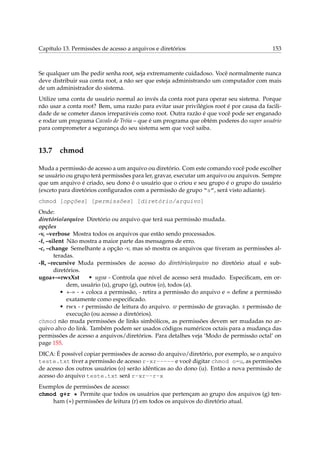 Capítulo 13. Permissões de acesso a arquivos e diretórios 153
Se qualquer um lhe pedir senha root, seja extremamente cuidadoso. Você normalmente nunca
deve distribuir sua conta root, a não ser que esteja administrando um computador com mais
de um administrador do sistema.
Utilize uma conta de usuário normal ao invés da conta root para operar seu sistema. Porque
não usar a conta root? Bem, uma razão para evitar usar privilégios root é por causa da facili-
dade de se cometer danos irreparáveis como root. Outra razão é que você pode ser enganado
e rodar um programa Cavalo de Tróia – que é um programa que obtém poderes do super usuário
para comprometer a segurança do seu sistema sem que você saiba.
13.7 chmod
Muda a permissão de acesso a um arquivo ou diretório. Com este comando você pode escolher
se usuário ou grupo terá permissões para ler, gravar, executar um arquivo ou arquivos. Sempre
que um arquivo é criado, seu dono é o usuário que o criou e seu grupo é o grupo do usuário
(exceto para diretórios conﬁgurados com a permissão de grupo “s”, será visto adiante).
chmod [opções] [permissões] [diretório/arquivo]
Onde:
diretório/arquivo Diretório ou arquivo que terá sua permissão mudada.
opções
-v, –verbose Mostra todos os arquivos que estão sendo processados.
-f, –silent Não mostra a maior parte das mensagens de erro.
-c, –change Semelhante a opção -v, mas só mostra os arquivos que tiveram as permissões al-
teradas.
-R, –recursive Muda permissões de acesso do diretório/arquivo no diretório atual e sub-
diretórios.
ugoa+-=rwxXst • ugoa - Controla que nível de acesso será mudado. Especiﬁcam, em or-
dem, usuário (u), grupo (g), outros (o), todos (a).
• +-= - + coloca a permissão, - retira a permissão do arquivo e = deﬁne a permissão
exatamente como especiﬁcado.
• rwx - r permissão de leitura do arquivo. w permissão de gravação. x permissão de
execução (ou acesso a diretórios).
chmod não muda permissões de links simbólicos, as permissões devem ser mudadas no ar-
quivo alvo do link. Também podem ser usados códigos numéricos octais para a mudança das
permissões de acesso a arquivos/diretórios. Para detalhes veja ‘Modo de permissão octal’ on
page 155.
DICA: É possível copiar permissões de acesso do arquivo/diretório, por exemplo, se o arquivo
teste.txt tiver a permissão de acesso r-xr----- e você digitar chmod o=u, as permissões
de acesso dos outros usuários (o) serão idênticas ao do dono (u). Então a nova permissão de
acesso do arquivo teste.txt será r-xr--r-x
Exemplos de permissões de acesso:
chmod g+r * Permite que todos os usuários que pertençam ao grupo dos arquivos (g) ten-
ham (+) permissões de leitura (r) em todos os arquivos do diretório atual.
 