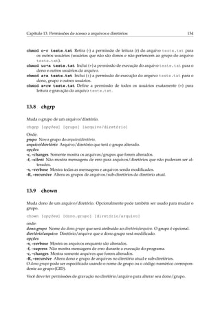 Capítulo 13. Permissões de acesso a arquivos e diretórios 154
chmod o-r teste.txt Retira (-) a permissão de leitura (r) do arquivo teste.txt para
os outros usuários (usuários que não são donos e não pertencem ao grupo do arquivo
teste.txt).
chmod uo+x teste.txt Inclui (+) a permissão de execução do arquivo teste.txt para o
dono e outros usuários do arquivo.
chmod a+x teste.txt Inclui (+) a permissão de execução do arquivo teste.txt para o
dono, grupo e outros usuários.
chmod a=rw teste.txt Deﬁne a permissão de todos os usuários exatamente (=) para
leitura e gravação do arquivo teste.txt.
13.8 chgrp
Muda o grupo de um arquivo/diretório.
chgrp [opções] [grupo] [arquivo/diretório]
Onde:
grupo Novo grupo do arquivo/diretório.
arquivo/diretório Arquivo/diretório que terá o grupo alterado.
opções
-c, –changes Somente mostra os arquivos/grupos que forem alterados.
-f, –silent Não mostra mensagens de erro para arquivos/diretórios que não puderam ser al-
terados.
-v, –verbose Mostra todas as mensagens e arquivos sendo modiﬁcados.
-R, –recursive Altera os grupos de arquivos/sub-diretórios do diretório atual.
13.9 chown
Muda dono de um arquivo/diretório. Opcionalmente pode também ser usado para mudar o
grupo.
chown [opções] [dono.grupo] [diretório/arquivo]
onde:
dono.grupo Nome do dono.grupo que será atribuído ao diretório/arquivo. O grupo é opcional.
diretório/arquivo Diretório/arquivo que o dono.grupo será modiﬁcado.
opções
-v, –verbose Mostra os arquivos enquanto são alterados.
-f, –supress Não mostra mensagens de erro durante a execução do programa.
-c, –changes Mostra somente arquivos que forem alterados.
-R, –recursive Altera dono e grupo de arquivos no diretório atual e sub-diretórios.
O dono.grupo pode ser especiﬁcado usando o nome de grupo ou o código numérico correspon-
dente ao grupo (GID).
Você deve ter permissões de gravação no diretório/arquivo para alterar seu dono/grupo.
 