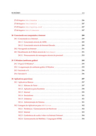 SUMÁRIO xvi
27.43Arquivo /etc/shadow . . . . . . . . . . . . . . . . . . . . . . . . . . . . . . . . . 286
27.44Arquivo /etc/shells . . . . . . . . . . . . . . . . . . . . . . . . . . . . . . . . . 287
27.45Arquivo /etc/syslog.conf . . . . . . . . . . . . . . . . . . . . . . . . . . . . . 287
27.46Arquivo /etc/timezone . . . . . . . . . . . . . . . . . . . . . . . . . . . . . . . . 287
28 Conectando seu computador a Internet 289
28.1 Conectando-se a Internet . . . . . . . . . . . . . . . . . . . . . . . . . . . . . . . . . 289
28.1.1 Conectando através de ADSL . . . . . . . . . . . . . . . . . . . . . . . . . . 289
28.1.2 Conectando através de Internet Discada . . . . . . . . . . . . . . . . . . . . 289
28.2 Navegando na Internet . . . . . . . . . . . . . . . . . . . . . . . . . . . . . . . . . . 291
28.3 Recebimento de E-Mails através do fetchmail . . . . . . . . . . . . . . . . . . . 291
28.3.1 Processamento de mensagens através do procmail . . . . . . . . . . . . . . 293
29 X Window (ambiente gráﬁco) 295
29.1 O que é X Window? . . . . . . . . . . . . . . . . . . . . . . . . . . . . . . . . . . . . 295
29.2 A organização do ambiente gráﬁco X Window . . . . . . . . . . . . . . . . . . . . 295
29.3 Iniciando o X . . . . . . . . . . . . . . . . . . . . . . . . . . . . . . . . . . . . . . . . 296
29.4 Servidor X . . . . . . . . . . . . . . . . . . . . . . . . . . . . . . . . . . . . . . . . . 296
30 Aplicativos para Linux 297
30.1 Aplicativos Básicos . . . . . . . . . . . . . . . . . . . . . . . . . . . . . . . . . . . . 297
30.1.1 Editores de Texto . . . . . . . . . . . . . . . . . . . . . . . . . . . . . . . . . 297
30.1.2 Aplicativos para Escritório . . . . . . . . . . . . . . . . . . . . . . . . . . . 298
30.1.3 Internet . . . . . . . . . . . . . . . . . . . . . . . . . . . . . . . . . . . . . . 299
30.1.4 Emuladores . . . . . . . . . . . . . . . . . . . . . . . . . . . . . . . . . . . . 301
30.1.5 Utilitários . . . . . . . . . . . . . . . . . . . . . . . . . . . . . . . . . . . . . 301
30.1.6 Administração do Sistema . . . . . . . . . . . . . . . . . . . . . . . . . . . . 301
30.2 Listagem de Aplicativos para GNU/Linux . . . . . . . . . . . . . . . . . . . . . . . 302
30.2.1 Periféricos / Gerenciamento de Hardware . . . . . . . . . . . . . . . . . . 302
30.2.2 Internet . . . . . . . . . . . . . . . . . . . . . . . . . . . . . . . . . . . . . . 303
30.2.3 Conferência de audio/vídeo via Internet/Intranet . . . . . . . . . . . . . . 304
30.2.4 Gerenciamento de WebSites / Linguagem HTML . . . . . . . . . . . . . . 304
 