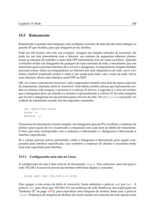 Capítulo 15. Rede 168
15.5 Roteamento
Roteamento é quando uma máquina com múltiplas conexões de rede decide onde entregar os
pacotes IP que recebeu, para que cheguem ao seu destino.
Pode ser útil ilustrar isto com um exemplo. Imagine um simples roteador de escritório, ele
pode ter um link intermitente com a Internet, um número de segmentos ethernet alimen-
tando as estações de trabalho e outro link PPP intermitente fora de outro escritório. Quando
o roteador recebe um datagrama de qualquer de suas conexões de rede, o mecanismo que usa
determina qual a próxima interface deve enviar o datagrama. Computadores simples também
precisam rotear, todos os computadores na Internet tem dois dispositivos de rede, um é a in-
terface loopback (explicada acima) o outro é um usado para falar com o resto da rede, talvez
uma ethernet, talvez uma interface serial PPP ou SLIP.
OK, viu como o roteamento funciona? cada computador mantém uma lista de regras especiais
de roteamento, chamada tabela de roteamento. Esta tabela contém colunas que tipicamente con-
tém no mínimo três campos, o primeiro é o endereço de destino, o segundo é o nome da interface
que o datagrama deve ser roteado e o terceiro é opcionalmente o endereço IP da outra máquina
que levará o datagrama em seu próximo passo através da rede. No GNU/Linux você pode ver
a tabela de roteamento usando um dos seguintes comandos:
cat /proc/net/route
route -n
netstat -r
O processo de roteamento é muito simples: um datagrama (pacote IP) é recebido, o endereço de
destino (para quem ele é) é examinado e comparado com cada item da tabela de roteamento.
O item que mais corresponder com o endereço é selecionado e o datagrama é direcionado a
interface especiﬁcada.
Se o campo gateway estiver preenchido, então o datagrama é direcionado para aquele com-
putador pela interface especiﬁcada, caso contrário o endereço de destino é assumido sendo
uma rede suportada pela interface.
15.5.1 Conﬁgurando uma rota no Linux
A conﬁguração da rota é feita através da ferramenta route. Para adicionar uma rota para a
rede 192.168.1.0 acessível através da interface eth0 basta digitar o comando:
route add -net 192.168.1.0 eth0
Para apagar a rota acima da tabela de roteamento, basta substituir a palavra add por del. A
palavra net quer dizer que 192.168.1.0 é um endereço de rede (lembra-se das explicações em
‘Endereço IP’ on page 164?)) para especiﬁcar uma máquina de destino, basta usar a palavra
-host. Endereços de máquina de destino são muito usadas em conexões de rede apenas entre
 