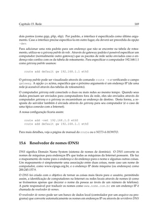 Capítulo 15. Rede 169
dois pontos (como ppp, plip, slip). Por padrão, a interface é especiﬁcada como último argu-
mento. Caso a interface precise especiﬁca-la em outro lugar, ela deverá ser precedida da opção
-dev.
Para adicionar uma rota padrão para um endereço que não se encontre na tabela de rotea-
mento, utiliza-se o gateway padrão da rede. Através do gateway padrão é possível especiﬁcar um
computador (normalmente outro gateway) que os pacotes de rede serão enviados caso o en-
dereço não conﬁra com os da tabela de roteamento. Para especiﬁcar o computador 192.168.1.1
como gateway padrão usamos:
route add default gw 192.168.1.1 eth0
O gateway padrão pode ser visualizado através do comando route -n e veriﬁcando o campo
gateway. A opção gw acima, especiﬁca que o próximo argumento é um endereço IP (de uma
rede já acessível através das tabelas de roteamento).
O computador gateway está conectado a duas ou mais redes ao mesmo tempo. Quando seus
dados precisam ser enviados para computadores fora da rede, eles são enviados através do
computador gateway e o gateway os encaminham ao endereço de destino. Desta forma, a re-
sposta do servidor também é enviada através do gateway para seu computador (é o caso de
uma típica conexão com a Internet).
A nossa conﬁguração ﬁcaria assim:
route add -net 192.168.1.0 eth0
route add default gw 192.168.1.1 eth0
Para mais detalhes, veja a página de manual do route ou o NET3-4-HOWTO.
15.6 Resolvedor de nomes (DNS)
DNS signiﬁca Domain Name System (sistema de nomes de domínio). O DNS converte os
nomes de máquinas para endereços IPs que todas as máquinas da Internet possuem. Ele faz
o mapeamento do nome para o endereço e do endereço para o nome e algumas outras coisas.
Um mapeamento é simplesmente uma associação entre duas coisas, neste caso um nome de
computador, como www.cipsga.org.br, e o endereço IP desta máquina (ou endereços) como
200.245.157.9.
O DNS foi criado com o objetivo de tornar as coisas mais fáceis para o usuário, permitindo
assim, a identiﬁcação de computadores na Internet ou redes locais através de nomes (é como
se tivéssemos apenas que decorar o nome da pessoa ao invés de um número de telefone).
A parte responsável por traduzir os nomes como www.nome.com.br em um endereço IP é
chamada de resolvedor de nomes.
O resolvedor de nomes pode ser um banco de dados local (controlador por um arquivo ou pro-
grama) que converte automaticamente os nomes em endereços IP ou através de servidores DNS
 