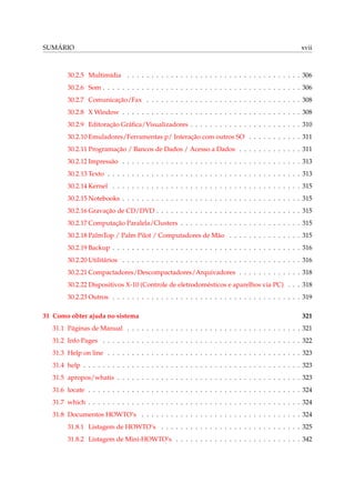 SUMÁRIO xvii
30.2.5 Multimídia . . . . . . . . . . . . . . . . . . . . . . . . . . . . . . . . . . . . 306
30.2.6 Som . . . . . . . . . . . . . . . . . . . . . . . . . . . . . . . . . . . . . . . . . 306
30.2.7 Comunicação/Fax . . . . . . . . . . . . . . . . . . . . . . . . . . . . . . . . 308
30.2.8 X Window . . . . . . . . . . . . . . . . . . . . . . . . . . . . . . . . . . . . . 308
30.2.9 Editoração Gráﬁca/Visualizadores . . . . . . . . . . . . . . . . . . . . . . . 310
30.2.10 Emuladores/Ferramentas p/ Interação com outros SO . . . . . . . . . . . 311
30.2.11 Programação / Bancos de Dados / Acesso a Dados . . . . . . . . . . . . . 311
30.2.12 Impressão . . . . . . . . . . . . . . . . . . . . . . . . . . . . . . . . . . . . . 313
30.2.13 Texto . . . . . . . . . . . . . . . . . . . . . . . . . . . . . . . . . . . . . . . . 313
30.2.14 Kernel . . . . . . . . . . . . . . . . . . . . . . . . . . . . . . . . . . . . . . . 315
30.2.15 Notebooks . . . . . . . . . . . . . . . . . . . . . . . . . . . . . . . . . . . . . 315
30.2.16 Gravação de CD/DVD . . . . . . . . . . . . . . . . . . . . . . . . . . . . . . 315
30.2.17 Computação Paralela/Clusters . . . . . . . . . . . . . . . . . . . . . . . . . 315
30.2.18 PalmTop / Palm Pilot / Computadores de Mão . . . . . . . . . . . . . . . 315
30.2.19 Backup . . . . . . . . . . . . . . . . . . . . . . . . . . . . . . . . . . . . . . . 316
30.2.20 Utilitários . . . . . . . . . . . . . . . . . . . . . . . . . . . . . . . . . . . . . 316
30.2.21 Compactadores/Descompactadores/Arquivadores . . . . . . . . . . . . . 318
30.2.22 Dispositivos X-10 (Controle de eletrodomésticos e aparelhos via PC) . . . 318
30.2.23 Outros . . . . . . . . . . . . . . . . . . . . . . . . . . . . . . . . . . . . . . . 319
31 Como obter ajuda no sistema 321
31.1 Páginas de Manual . . . . . . . . . . . . . . . . . . . . . . . . . . . . . . . . . . . . 321
31.2 Info Pages . . . . . . . . . . . . . . . . . . . . . . . . . . . . . . . . . . . . . . . . . 322
31.3 Help on line . . . . . . . . . . . . . . . . . . . . . . . . . . . . . . . . . . . . . . . . 323
31.4 help . . . . . . . . . . . . . . . . . . . . . . . . . . . . . . . . . . . . . . . . . . . . . 323
31.5 apropos/whatis . . . . . . . . . . . . . . . . . . . . . . . . . . . . . . . . . . . . . . 323
31.6 locate . . . . . . . . . . . . . . . . . . . . . . . . . . . . . . . . . . . . . . . . . . . . 324
31.7 which . . . . . . . . . . . . . . . . . . . . . . . . . . . . . . . . . . . . . . . . . . . . 324
31.8 Documentos HOWTO’s . . . . . . . . . . . . . . . . . . . . . . . . . . . . . . . . . 324
31.8.1 Listagem de HOWTO’s . . . . . . . . . . . . . . . . . . . . . . . . . . . . . 325
31.8.2 Listagem de Mini-HOWTO’s . . . . . . . . . . . . . . . . . . . . . . . . . . 342
 