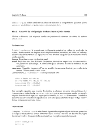 Capítulo 15. Rede 171
debian.org.br podem cadastrar quantos sub-domínios e computadores quiserem (como
www.non-us.debian.org.br ou cvs.debian.org.br).
15.6.2 Arquivos de conﬁguração usados na resolução de nomes
Abaixo a descrição dos arquivos usados no processo de resolver um nome no sistema
GNU/Linux.
/etc/resolv.conf
O /etc/resolv.conf é o arquivo de conﬁguração principal do código do resolvedor de
nomes. Seu formato é um arquivo texto simples com um parâmetro por linha e o endereço
de servidores DNS externos são especiﬁcados nele. Existem três palavras chaves normalmente
usadas que são:
domain Especiﬁca o nome do domínio local.
search Especiﬁca uma lista de nomes de domínio alternativos ao procurar por um computa-
dor, separados por espaços. A linha search pode conter no máximo 6 domínios ou 256
caracteres.
nameserver Especiﬁca o endereço IP de um servidor de nomes de domínio para resolução de
nomes. Pode ser usado várias vezes.
Como exemplo, o /etc/resolv.conf se parece com isto:
domain maths.wu.edu.au
search maths.wu.edu.au wu.edu.au
nameserver 192.168.10.1
nameserver 192.168.12.1
Este exemplo especiﬁca que o nome de domínio a adicionar ao nome não qualiﬁcado (i.e.
hostnames sem o domínio) é maths.wu.edu.au e que se o computador não for encontrado
naquele domínio então a procura segue para o domínio wu.edu.au diretamente. Duas linhas
de nomes de servidores foram especiﬁcadas, cada uma pode ser chamada pelo código resolve-
dor de nomes para resolver o nome.
/etc/host.conf
O arquivo /etc/host.conf é o local onde é possível conﬁgurar alguns ítens que gerenciam
o código do resolvedor de nomes. O formato deste arquivo é descrito em detalhes na página
de manual resolv+. Em quase todas as situações, o exemplo seguinte funcionará:
order hosts,bind
multi on
 