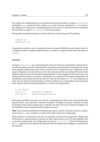 Capítulo 15. Rede 172
Este arquivo de conﬁguração diz ao resolvedor de nomes para checar o arquivo /etc/hosts
(parâmetro hosts) antes de tentar veriﬁcar um servidor de nomes (parâmetro bind) e retornar
um endereço IP válido para o computador procurado e multi on retornará todos os endereços
IP resolvidos no arquivo /etc/hosts ao invés do primeiro.
Os seguintes parâmetros podem ser adicionados para evitar ataques de IP spooﬁng:
nospoof on
spoofalert on
O parâmetro nospoof on ativa a resolução reversa do nome da biblioteca resolv (para checar se
o endereço pertence realmente àquele nome) e o spoofalert on registra falhas desta operação no
syslog.
/etc/hosts
O arquivo /etc/hosts faz o relacionamento entre um nome de computador e endereço IP lo-
cal. Recomendado para IPs constantemente acessados e para colocação de endereços de virtual
hosts (quando deseja referir pelo nome ao invés de IP). A inclusão de um computador neste
arquivo dispenda a consulta de um servidor de nomes para obter um endereço IP, sendo muito
útil para máquinas que são acessadas frequentemente. A desvantagem de fazer isto é que você
mesmo precisará manter este arquivo atualizado e se o endereço IP de algum computador for
modiﬁcado, esta alteração deverá ser feita em cada um dos arquivos hosts das máquinas da
rede. Em um sistema bem gerenciado, os únicos endereços de computadores que aparecerão
neste arquivo serão da interface loopback e os nomes de computadores.
# /etc/hosts
127.0.0.1 localhost loopback
192.168.0.1 maquina.dominio.com.br
Você pode especiﬁcar mais que um nome de computador por linha como demonstrada pela
primeira linha, a que identiﬁca a interface loopback. Certiﬁque-se de que a entrada do nome
de domínio neste arquivo aponta para a interface de rede e não para a interface loopback, ou
terá problema com o comportamento de alguns serviços.
OBS: Caso encontre problemas de lentidão para resolver nomes e até para executar os aplica-
tivos (como o mc, etc), veriﬁque se existem erros neste arquivo de conﬁguração.
Estes sintomas se confundem com erros de memória ou outro erro qualquer de conﬁguração
de hardware, e somem quando a interface de rede é desativada (a com o IP não loopback). Isto
é causados somente pela má conﬁguração do arquivo /etc/hosts. O bom funcionamento
do Unix depende da boa atenção do administrador de sistemas para conﬁgurar os detalhes de
seu servidor.
 